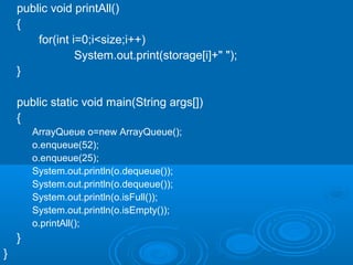 public void printAll()
{
for(int i=0;i<size;i++)
System.out.print(storage[i]+" ");
}
public static void main(String args[])
{
ArrayQueue o=new ArrayQueue();
o.enqueue(52);
o.enqueue(25);
System.out.println(o.dequeue());
System.out.println(o.dequeue());
System.out.println(o.isFull());
System.out.println(o.isEmpty());
o.printAll();
}
}
 