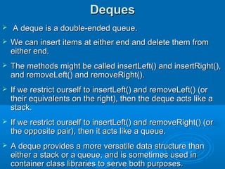DequesDeques
 A deque is a double-ended queue.A deque is a double-ended queue.
 We can insert items at either end and delete them fromWe can insert items at either end and delete them from
either end.either end.
 The methods might be called insertLeft() and insertRight(),The methods might be called insertLeft() and insertRight(),
and removeLeft() and removeRight().and removeLeft() and removeRight().
 If we restrict ourself to insertLeft() and removeLeft() (orIf we restrict ourself to insertLeft() and removeLeft() (or
their equivalents on the right), then the deque acts like atheir equivalents on the right), then the deque acts like a
stack.stack.
 If we restrict ourself to insertLeft() and removeRight() (orIf we restrict ourself to insertLeft() and removeRight() (or
the opposite pair), then it acts like a queue.the opposite pair), then it acts like a queue.
 A deque provides a more versatile data structure thanA deque provides a more versatile data structure than
either a stack or a queue, and is sometimes used ineither a stack or a queue, and is sometimes used in
container class libraries to serve both purposes.container class libraries to serve both purposes.
 