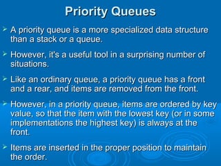 Priority QueuesPriority Queues
 A priority queue is a more specialized data structureA priority queue is a more specialized data structure
than a stack or a queue.than a stack or a queue.
 However, it's a useful tool in a surprising number ofHowever, it's a useful tool in a surprising number of
situations.situations.
 Like an ordinary queue, a priority queue has a frontLike an ordinary queue, a priority queue has a front
and a rear, and items are removed from the front.and a rear, and items are removed from the front.
 However, in a priority queue, items are ordered by keyHowever, in a priority queue, items are ordered by key
value, so that the item with the lowest key (or in somevalue, so that the item with the lowest key (or in some
implementations the highest key) is always at theimplementations the highest key) is always at the
front.front.
 Items are inserted in the proper position to maintainItems are inserted in the proper position to maintain
the order.the order.
 