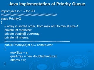 Java Implementation of Priority QueueJava Implementation of Priority Queue
import java.io.*; // for I/O
////////////////////////////////////////////////////////////////
class PriorityQ
{
// array in sorted order, from max at 0 to min at size-1
private int maxSize;
private double[] queArray;
private int nItems;
//-------------------------------------------------------------
public PriorityQ(int s) // constructor
{
maxSize = s;
queArray = new double[maxSize];
nItems = 0;
}
 