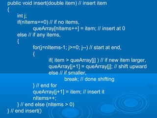 public void insert(double item) // insert item
{
int j;
if(nItems==0) // if no items,
queArray[nItems++] = item; // insert at 0
else // if any items,
{
for(j=nItems-1; j>=0; j--) // start at end,
{
if( item > queArray[j] ) // if new item larger,
queArray[j+1] = queArray[j]; // shift upward
else // if smaller,
break; // done shifting
} // end for
queArray[j+1] = item; // insert it
nItems++;
} // end else (nItems > 0)
} // end insert()
 