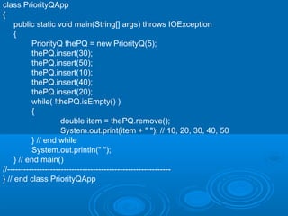 class PriorityQApp
{
public static void main(String[] args) throws IOException
{
PriorityQ thePQ = new PriorityQ(5);
thePQ.insert(30);
thePQ.insert(50);
thePQ.insert(10);
thePQ.insert(40);
thePQ.insert(20);
while( !thePQ.isEmpty() )
{
double item = thePQ.remove();
System.out.print(item + " "); // 10, 20, 30, 40, 50
} // end while
System.out.println(" ");
} // end main()
//-------------------------------------------------------------
} // end class PriorityQApp
 