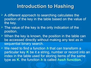 Introduction to HashingIntroduction to Hashing
 A different approach to searching calculates the
position of the key in the table based on the value of
the key.
 The value of the key is the only indication of the
position.
 When the key is known, the position in the table can
be accessed directly without making any test as in
sequential binary search.
 We need to find a function h that can transform a
particular key K be it a string, number or record into an
index in the table used for storing items of the same
type as K. the function h is called hash function.
 
