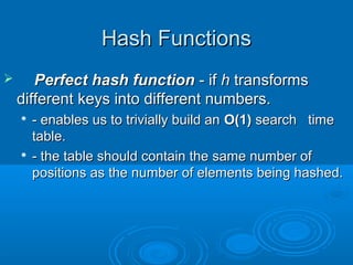 Hash FunctionsHash Functions
 Perfect hash functionPerfect hash function - if- if hh transformstransforms
different keys into different numbers.different keys into different numbers.

- enables us to trivially build an- enables us to trivially build an O(1)O(1) search timesearch time
table.table.

- the table should contain the same number of- the table should contain the same number of
positions as the number of elements being hashed.positions as the number of elements being hashed.
 
