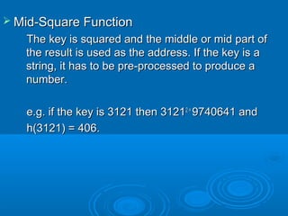  Mid-Square FunctionMid-Square Function
The key is squared and the middle or mid part ofThe key is squared and the middle or mid part of
the result is used as the address. If the key is athe result is used as the address. If the key is a
string, it has to be pre-processed to produce astring, it has to be pre-processed to produce a
number.number.
e.g. if the key is 3121 then 3121e.g. if the key is 3121 then 31212 =2 =
9740641 and9740641 and
h(3121) = 406.h(3121) = 406.
 