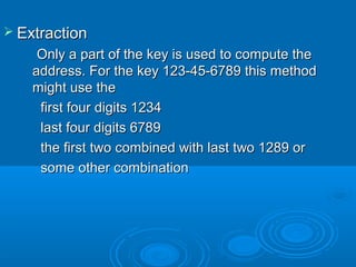  ExtractionExtraction
Only a part of the key is used to compute theOnly a part of the key is used to compute the
address. For the key 123-45-6789 this methodaddress. For the key 123-45-6789 this method
might use themight use the
first four digits 1234first four digits 1234
last four digits 6789last four digits 6789
the first two combined with last two 1289 orthe first two combined with last two 1289 or
some other combinationsome other combination
 