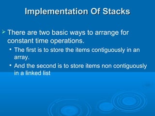 Implementation Of StacksImplementation Of Stacks
 There are two basic ways to arrange for
constant time operations.

The first is to store the items contiguously in an
array.

And the second is to store items non contiguously
in a linked list
 