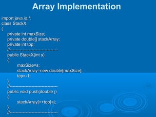 Array Implementation
import java.io.*;import java.io.*;
class StackXclass StackX
{{
private int maxSize;private int maxSize;
private double[] stackArray;private double[] stackArray;
private int top;private int top;
//---------------------------------//---------------------------------
public StackX(int s)public StackX(int s)
{{
maxSize=s;maxSize=s;
stackArray=new double[maxSize];stackArray=new double[maxSize];
top=-1;top=-1;
}}
//---------------------------------//---------------------------------
public void push(double j)public void push(double j)
{{
stackArray[++top]=j;stackArray[++top]=j;
}}
//---------------------------------//---------------------------------
 
