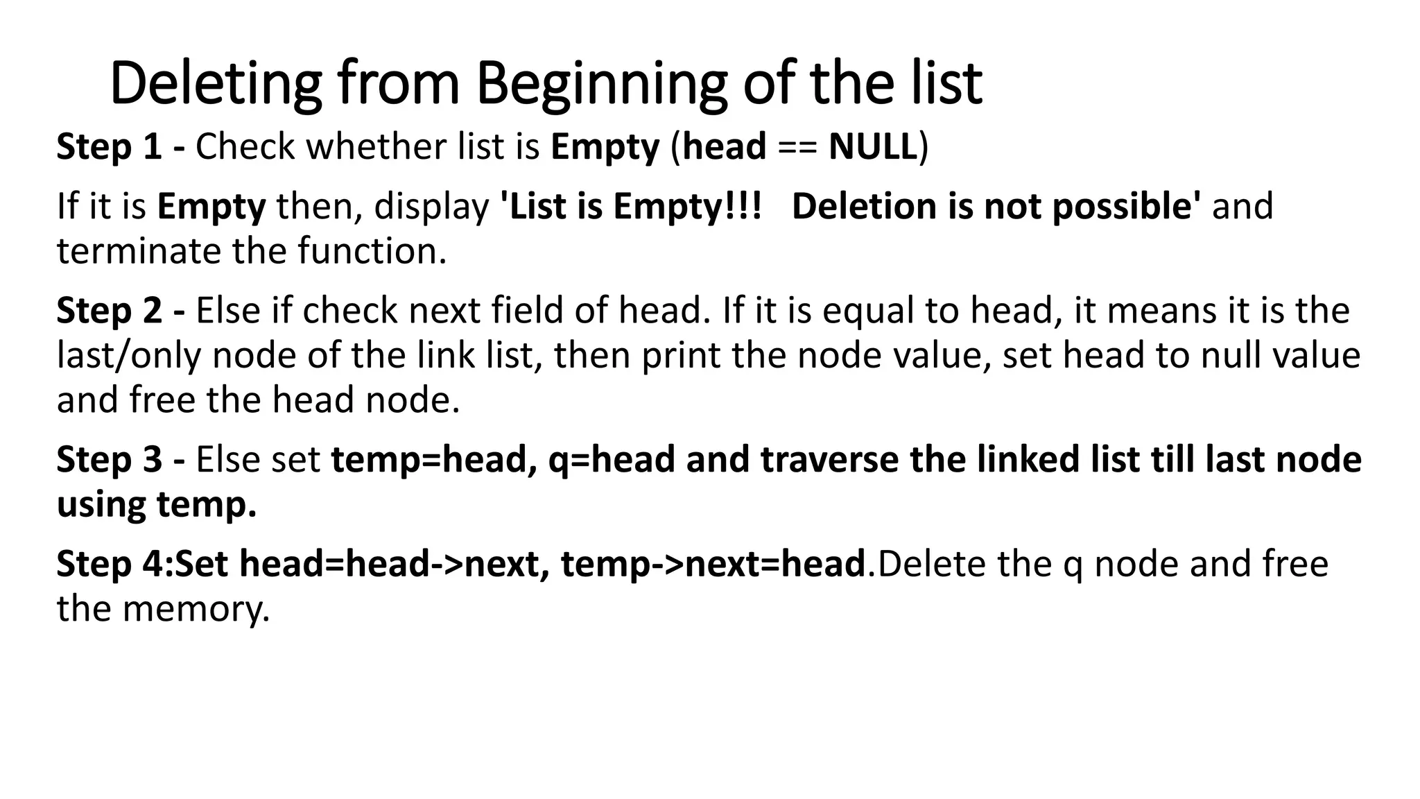 Deleting from Beginning of the list
Step 1 - Check whether list is Empty (head == NULL)
If it is Empty then, display 'List is Empty!!! Deletion is not possible' and
terminate the function.
Step 2 - Else if check next field of head. If it is equal to head, it means it is the
last/only node of the link list, then print the node value, set head to null value
and free the head node.
Step 3 - Else set temp=head, q=head and traverse the linked list till last node
using temp.
Step 4:Set head=head->next, temp->next=head.Delete the q node and free
the memory.
 