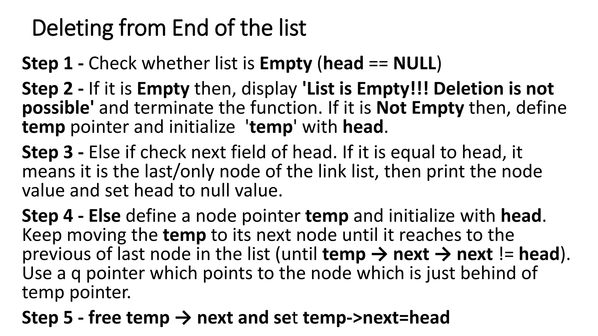 Deleting from End of the list
Step 1 - Check whether list is Empty (head == NULL)
Step 2 - If it is Empty then, display 'List is Empty!!! Deletion is not
possible' and terminate the function. If it is Not Empty then, define
temp pointer and initialize 'temp' with head.
Step 3 - Else if check next field of head. If it is equal to head, it
means it is the last/only node of the link list, then print the node
value and set head to null value.
Step 4 - Else define a node pointer temp and initialize with head.
Keep moving the temp to its next node until it reaches to the
previous of last node in the list (until temp &rarr; next &rarr; next != head).
Use a q pointer which points to the node which is just behind of
temp pointer.
Step 5 - free temp &rarr; next and set temp->next=head
 