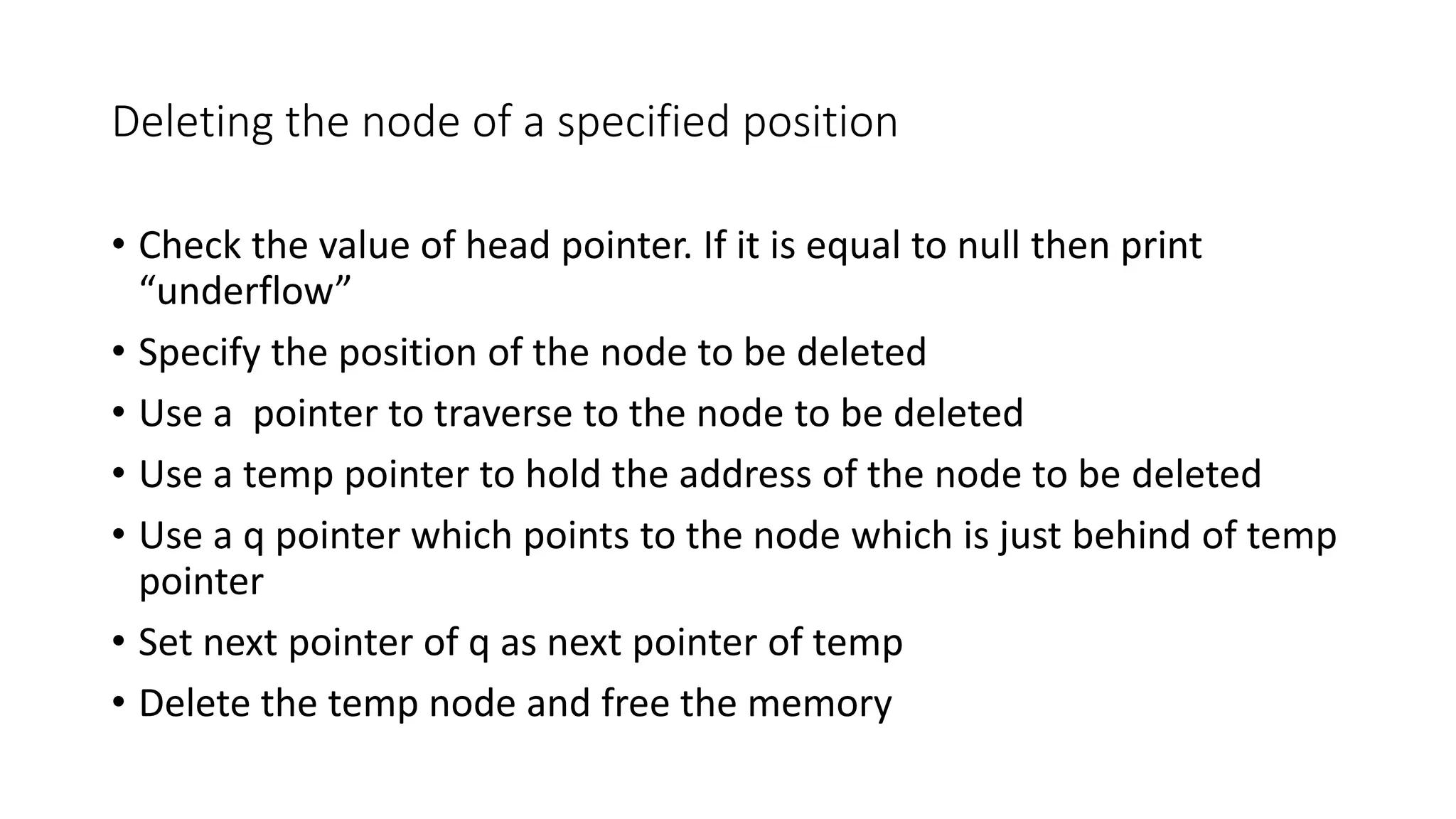 Deleting the node of a specified position
&bull; Check the value of head pointer. If it is equal to null then print
&ldquo;underflow&rdquo;
&bull; Specify the position of the node to be deleted
&bull; Use a pointer to traverse to the node to be deleted
&bull; Use a temp pointer to hold the address of the node to be deleted
&bull; Use a q pointer which points to the node which is just behind of temp
pointer
&bull; Set next pointer of q as next pointer of temp
&bull; Delete the temp node and free the memory
 