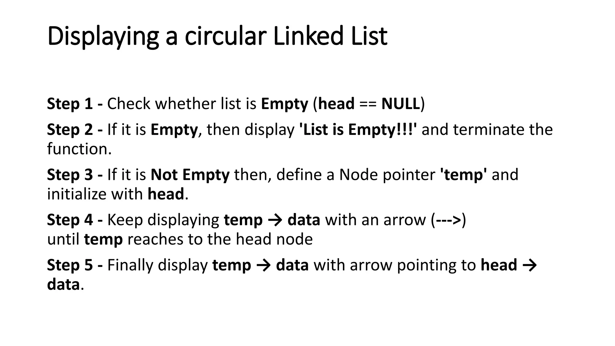 Displaying a circular Linked List
Step 1 - Check whether list is Empty (head == NULL)
Step 2 - If it is Empty, then display 'List is Empty!!!' and terminate the
function.
Step 3 - If it is Not Empty then, define a Node pointer 'temp' and
initialize with head.
Step 4 - Keep displaying temp &rarr; data with an arrow (--->)
until temp reaches to the head node
Step 5 - Finally display temp &rarr; data with arrow pointing to head &rarr;
data.
 
