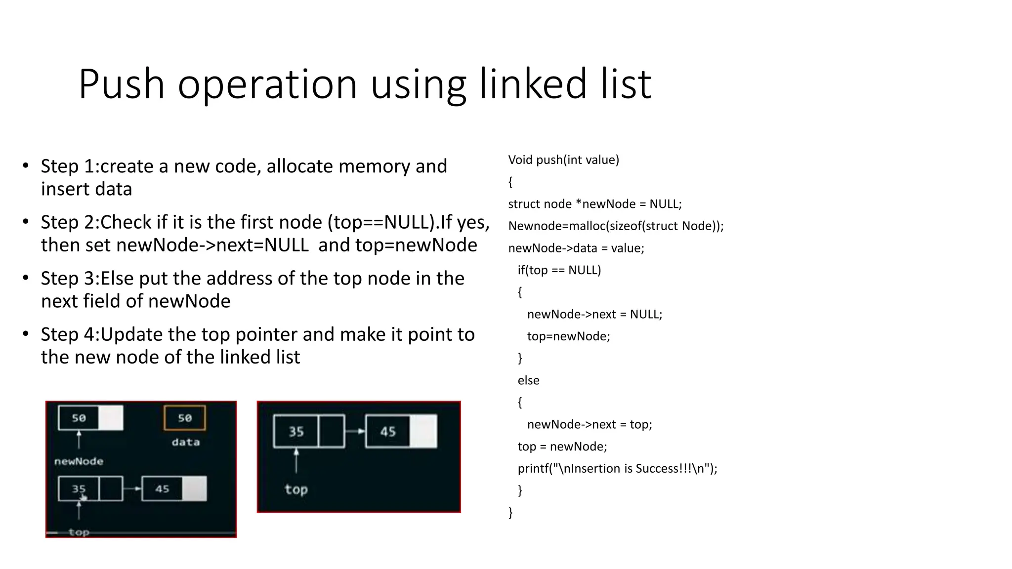 Push operation using linked list
&bull; Step 1:create a new code, allocate memory and
insert data
&bull; Step 2:Check if it is the first node (top==NULL).If yes,
then set newNode->next=NULL and top=newNode
&bull; Step 3:Else put the address of the top node in the
next field of newNode
&bull; Step 4:Update the top pointer and make it point to
the new node of the linked list
Void push(int value)
{
struct node *newNode = NULL;
Newnode=malloc(sizeof(struct Node));
newNode->data = value;
if(top == NULL)
{
newNode->next = NULL;
top=newNode;
}
else
{
newNode->next = top;
top = newNode;
printf("nInsertion is Success!!!n");
}
}
 