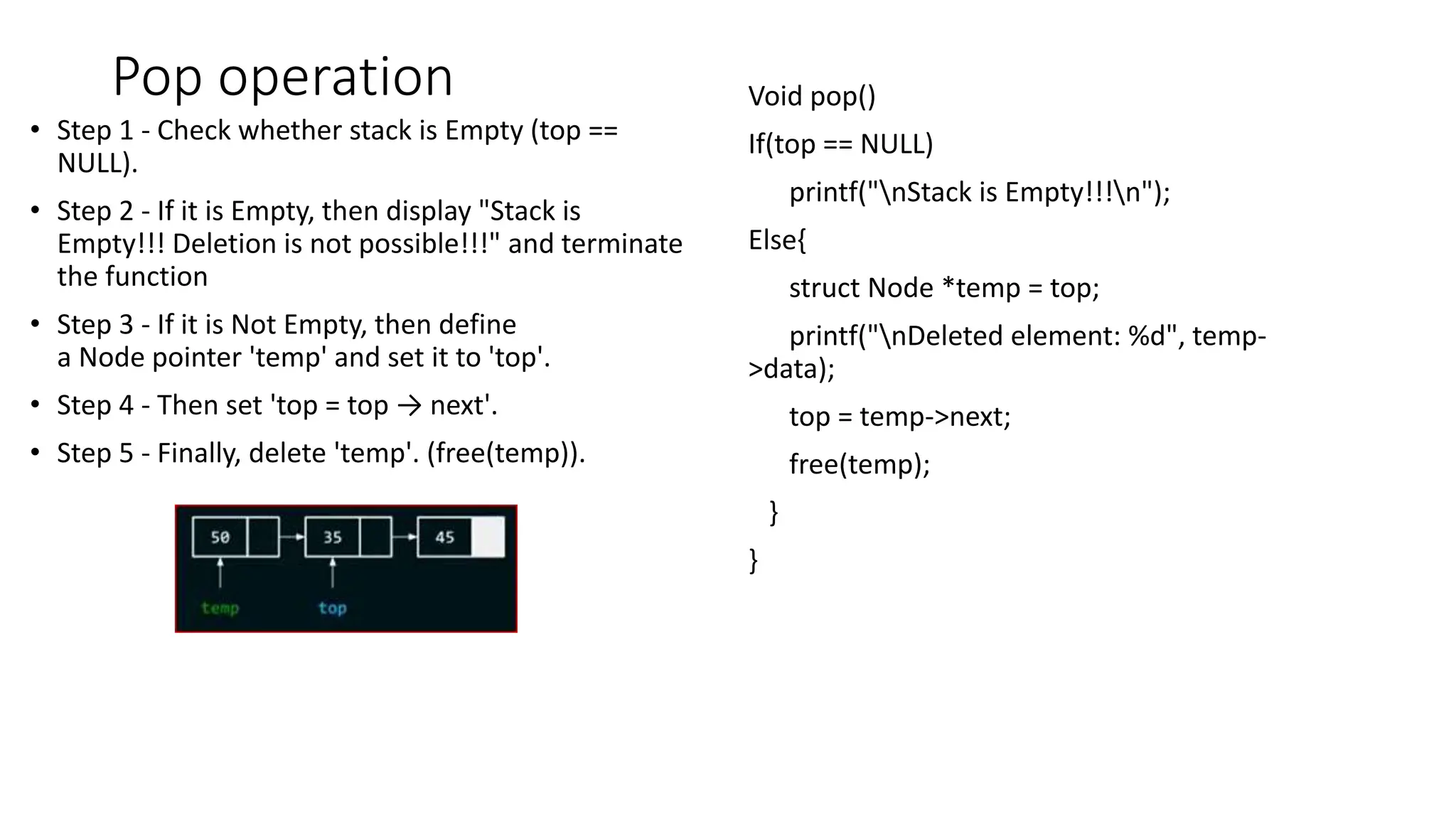 Pop operation
&bull; Step 1 - Check whether stack is Empty (top ==
NULL).
&bull; Step 2 - If it is Empty, then display "Stack is
Empty!!! Deletion is not possible!!!" and terminate
the function
&bull; Step 3 - If it is Not Empty, then define
a Node pointer 'temp' and set it to 'top'.
&bull; Step 4 - Then set 'top = top &rarr; next'.
&bull; Step 5 - Finally, delete 'temp'. (free(temp)).
Void pop()
If(top == NULL)
printf("nStack is Empty!!!n");
Else{
struct Node *temp = top;
printf("nDeleted element: %d", temp-
>data);
top = temp->next;
free(temp);
}
}
 