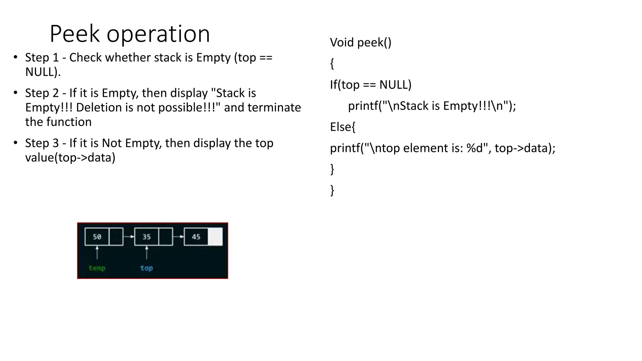 Peek operation
&bull; Step 1 - Check whether stack is Empty (top ==
NULL).
&bull; Step 2 - If it is Empty, then display "Stack is
Empty!!! Deletion is not possible!!!" and terminate
the function
&bull; Step 3 - If it is Not Empty, then display the top
value(top->data)
Void peek()
{
If(top == NULL)
printf("nStack is Empty!!!n");
Else{
printf("ntop element is: %d", top->data);
}
}
 