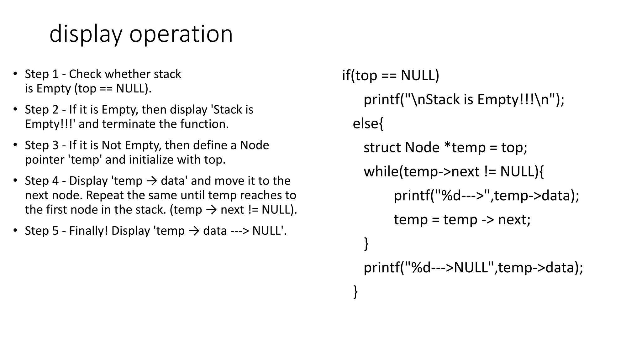display operation
&bull; Step 1 - Check whether stack
is Empty (top == NULL).
&bull; Step 2 - If it is Empty, then display 'Stack is
Empty!!!' and terminate the function.
&bull; Step 3 - If it is Not Empty, then define a Node
pointer 'temp' and initialize with top.
&bull; Step 4 - Display 'temp &rarr; data' and move it to the
next node. Repeat the same until temp reaches to
the first node in the stack. (temp &rarr; next != NULL).
&bull; Step 5 - Finally! Display 'temp &rarr; data ---> NULL'.
if(top == NULL)
printf("nStack is Empty!!!n");
else{
struct Node *temp = top;
while(temp->next != NULL){
printf("%d--->",temp->data);
temp = temp -> next;
}
printf("%d--->NULL",temp->data);
}
 