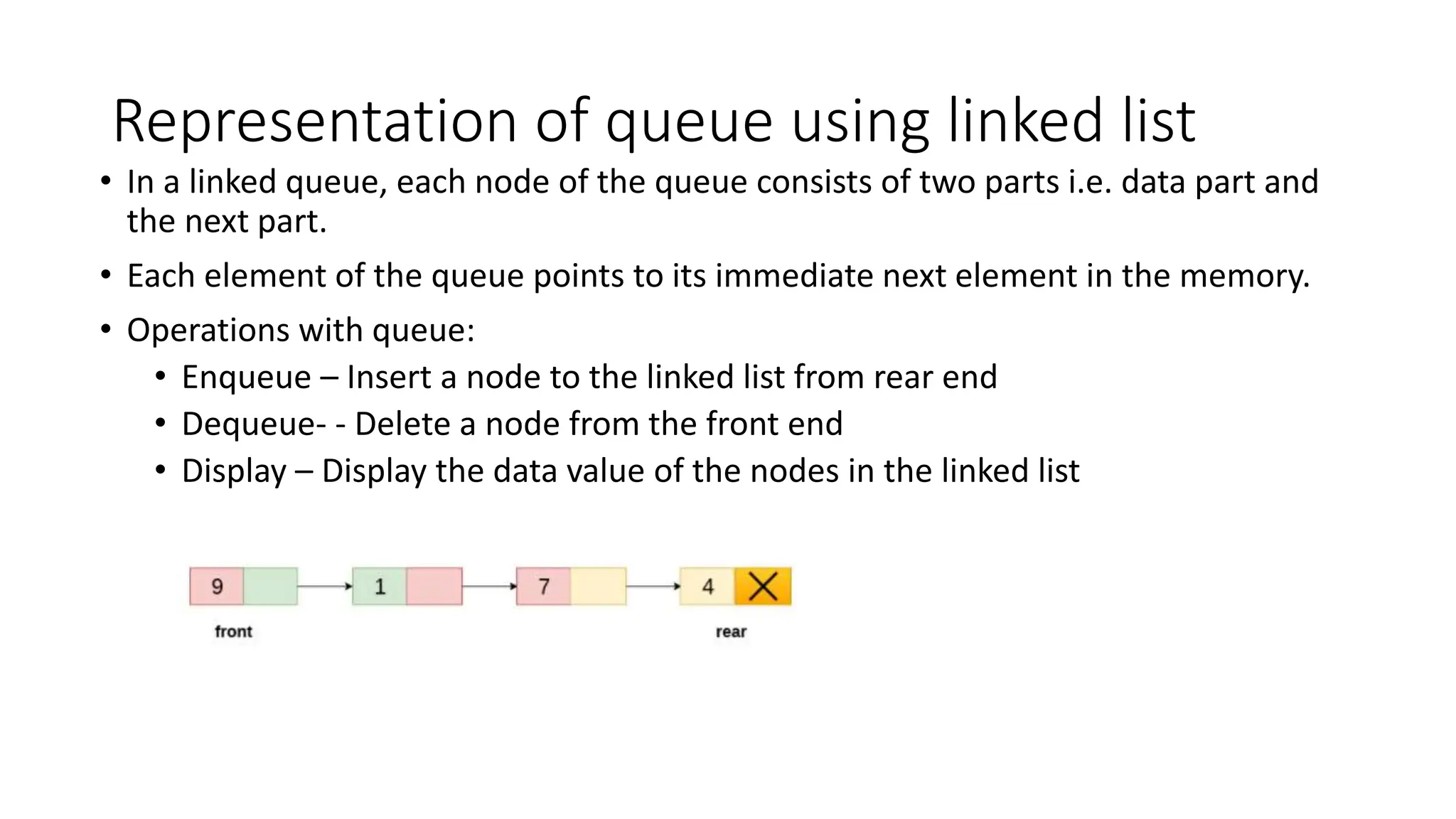 Representation of queue using linked list
&bull; In a linked queue, each node of the queue consists of two parts i.e. data part and
the next part.
&bull; Each element of the queue points to its immediate next element in the memory.
&bull; Operations with queue:
&bull; Enqueue &ndash; Insert a node to the linked list from rear end
&bull; Dequeue- - Delete a node from the front end
&bull; Display &ndash; Display the data value of the nodes in the linked list
 