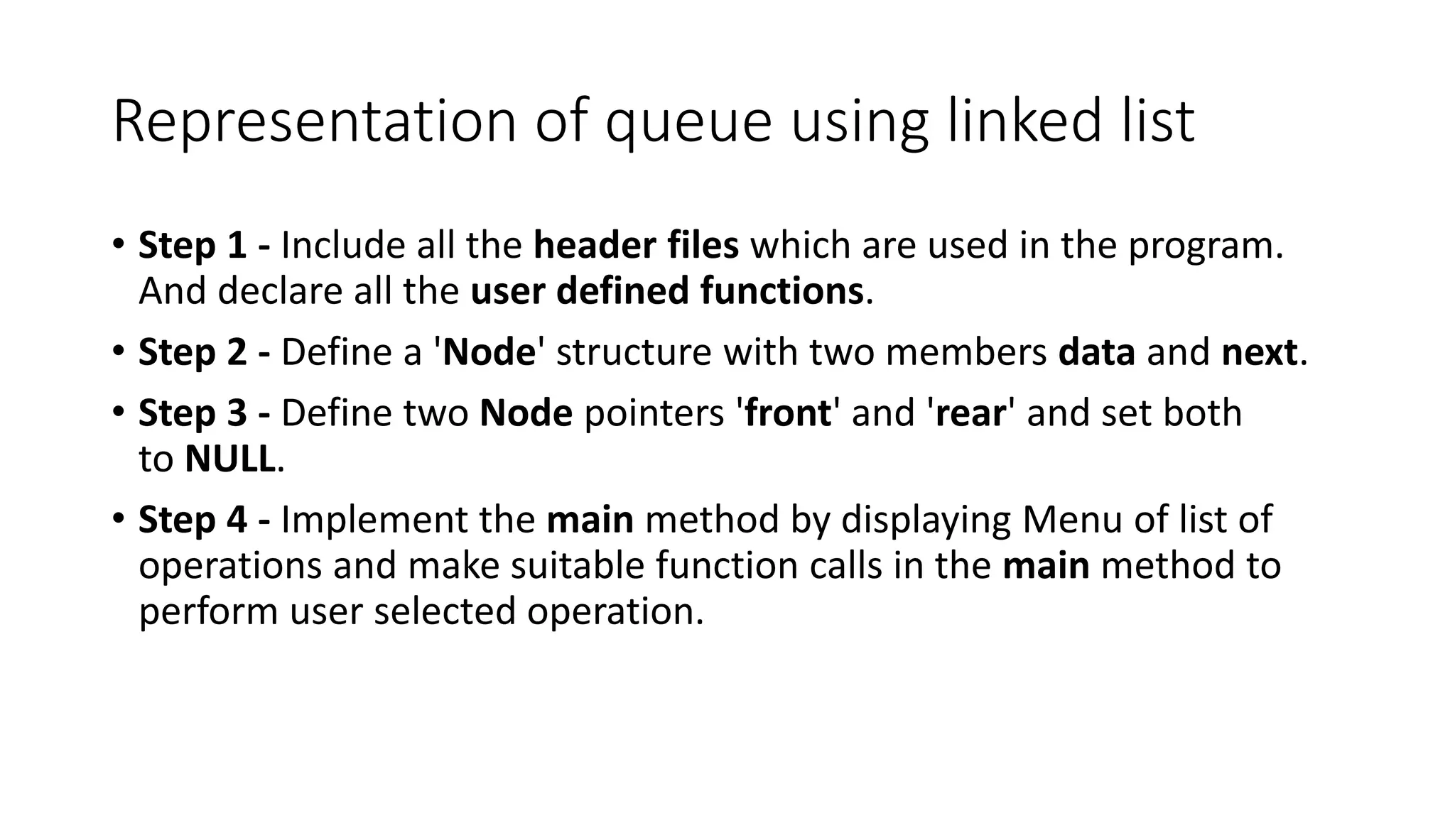 Representation of queue using linked list
&bull; Step 1 - Include all the header files which are used in the program.
And declare all the user defined functions.
&bull; Step 2 - Define a 'Node' structure with two members data and next.
&bull; Step 3 - Define two Node pointers 'front' and 'rear' and set both
to NULL.
&bull; Step 4 - Implement the main method by displaying Menu of list of
operations and make suitable function calls in the main method to
perform user selected operation.
 