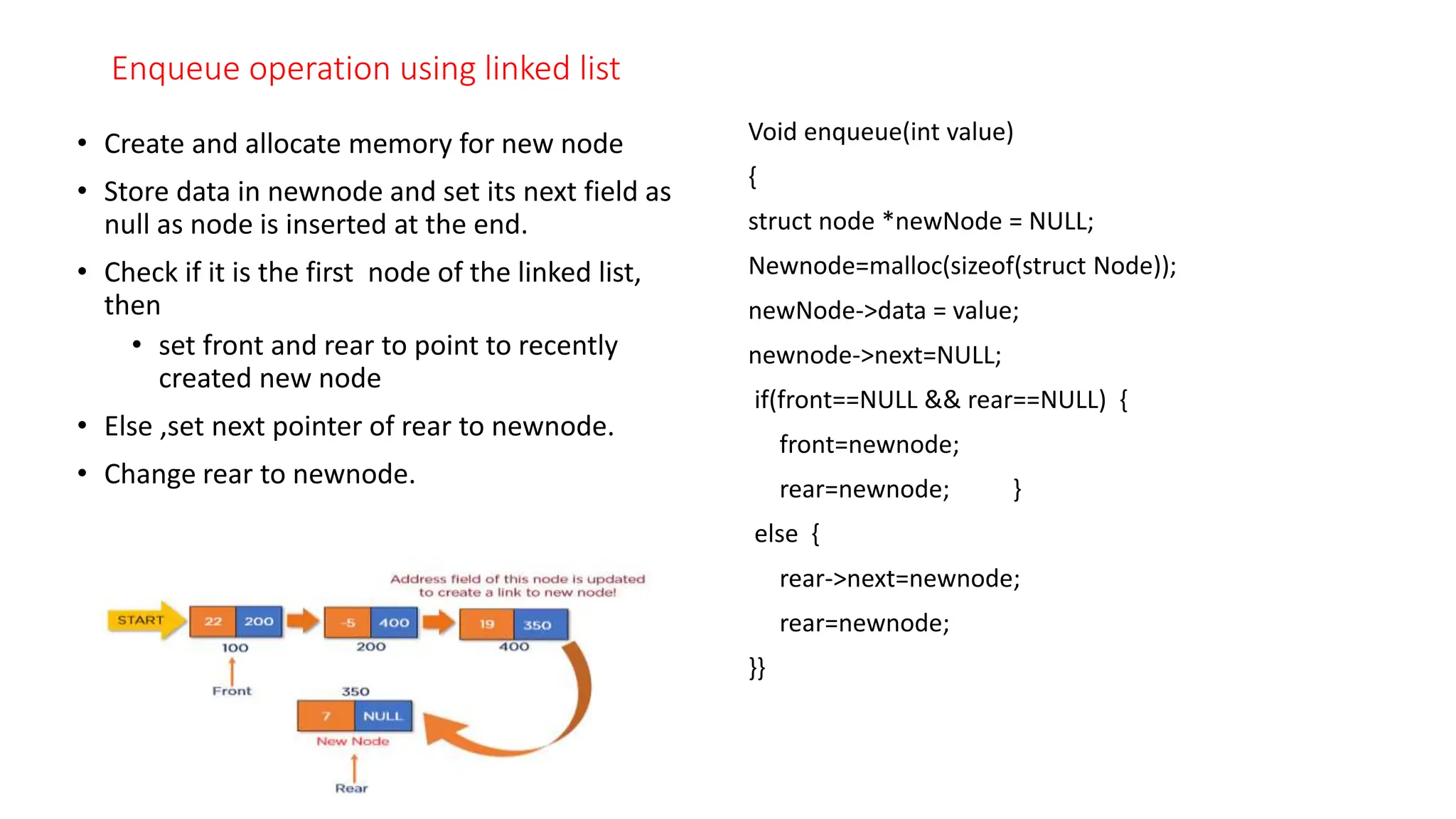 Enqueue operation using linked list
&bull; Create and allocate memory for new node
&bull; Store data in newnode and set its next field as
null as node is inserted at the end.
&bull; Check if it is the first node of the linked list,
then
&bull; set front and rear to point to recently
created new node
&bull; Else ,set next pointer of rear to newnode.
&bull; Change rear to newnode.
Void enqueue(int value)
{
struct node *newNode = NULL;
Newnode=malloc(sizeof(struct Node));
newNode->data = value;
newnode->next=NULL;
if(front==NULL && rear==NULL) {
front=newnode;
rear=newnode; }
else {
rear->next=newnode;
rear=newnode;
}}
 
