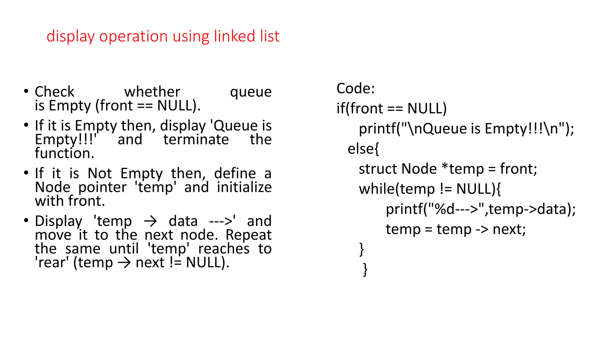 display operation using linked list
&bull; Check whether queue
is Empty (front == NULL).
&bull; If it is Empty then, display 'Queue is
Empty!!!' and terminate the
function.
&bull; If it is Not Empty then, define a
Node pointer 'temp' and initialize
with front.
&bull; Display 'temp &rarr; data --->' and
move it to the next node. Repeat
the same until 'temp' reaches to
'rear' (temp &rarr; next != NULL).
Code:
if(front == NULL)
printf("nQueue is Empty!!!n");
else{
struct Node *temp = front;
while(temp != NULL){
printf("%d--->",temp->data);
temp = temp -> next;
}
}
 