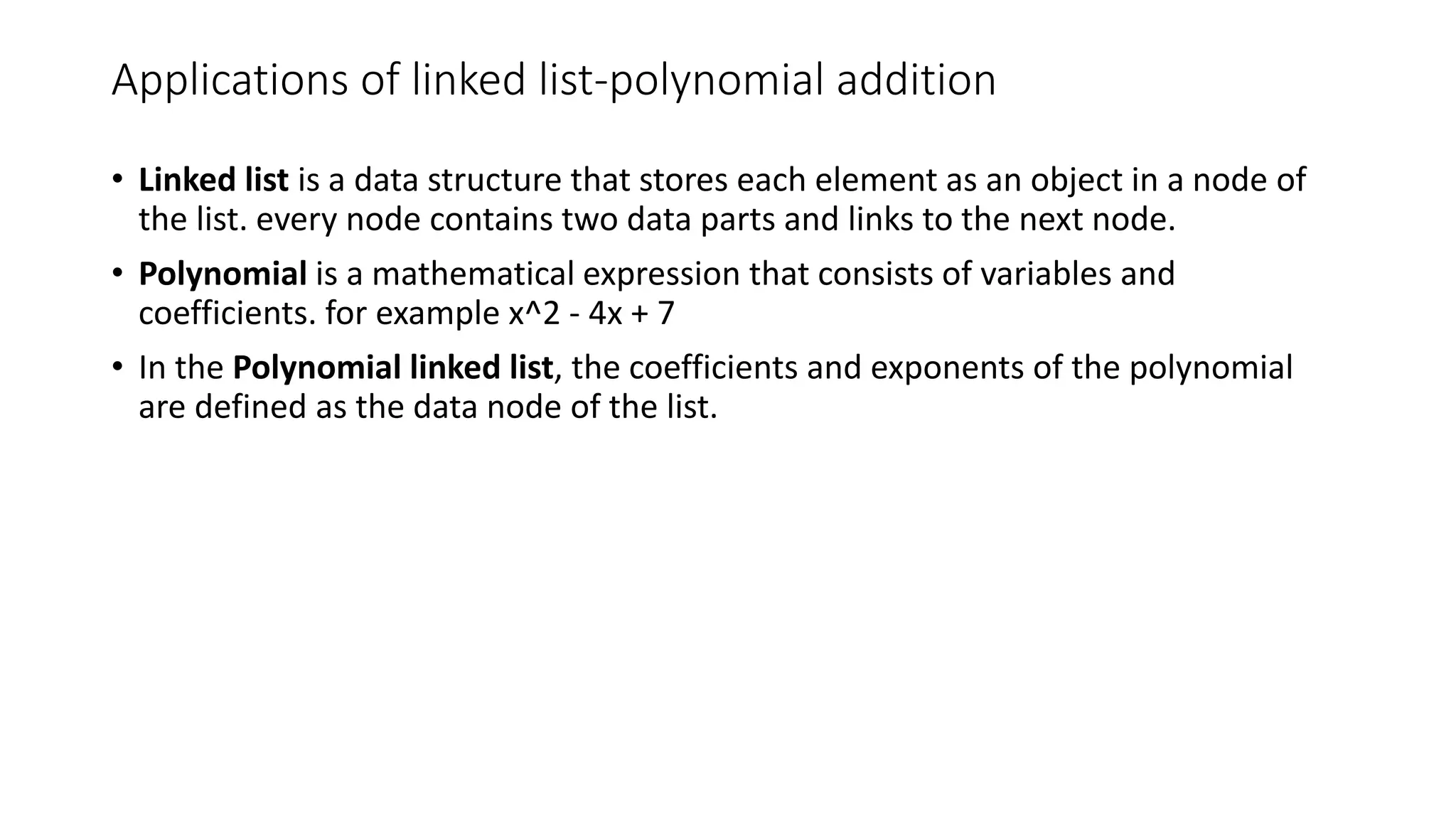 Applications of linked list-polynomial addition
&bull; Linked list is a data structure that stores each element as an object in a node of
the list. every node contains two data parts and links to the next node.
&bull; Polynomial is a mathematical expression that consists of variables and
coefficients. for example x^2 - 4x + 7
&bull; In the Polynomial linked list, the coefficients and exponents of the polynomial
are defined as the data node of the list.
 