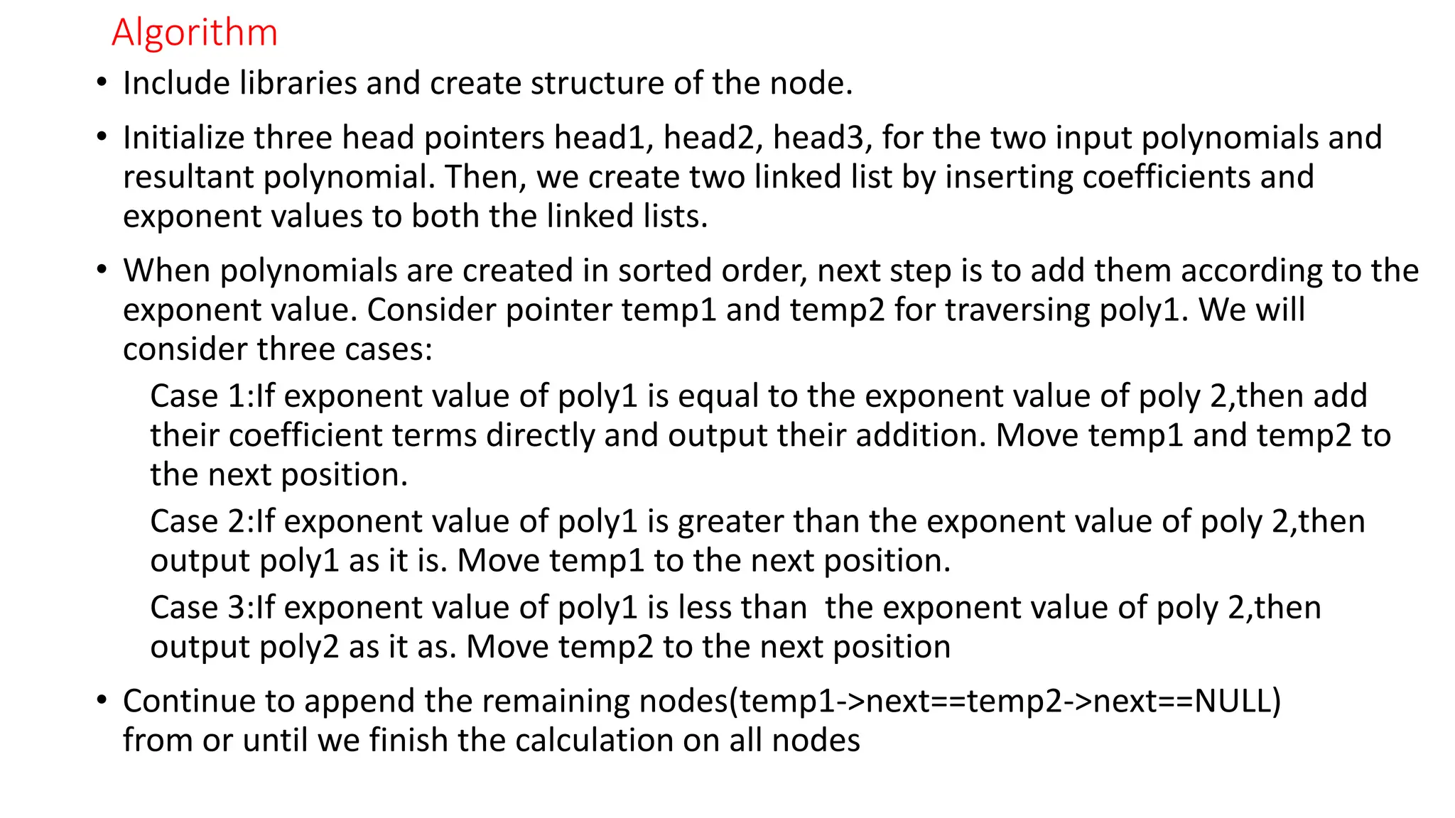 Algorithm
&bull; Include libraries and create structure of the node.
&bull; Initialize three head pointers head1, head2, head3, for the two input polynomials and
resultant polynomial. Then, we create two linked list by inserting coefficients and
exponent values to both the linked lists.
&bull; When polynomials are created in sorted order, next step is to add them according to the
exponent value. Consider pointer temp1 and temp2 for traversing poly1. We will
consider three cases:
Case 1:If exponent value of poly1 is equal to the exponent value of poly 2,then add
their coefficient terms directly and output their addition. Move temp1 and temp2 to
the next position.
Case 2:If exponent value of poly1 is greater than the exponent value of poly 2,then
output poly1 as it is. Move temp1 to the next position.
Case 3:If exponent value of poly1 is less than the exponent value of poly 2,then
output poly2 as it as. Move temp2 to the next position
&bull; Continue to append the remaining nodes(temp1->next==temp2->next==NULL)
from or until we finish the calculation on all nodes
 