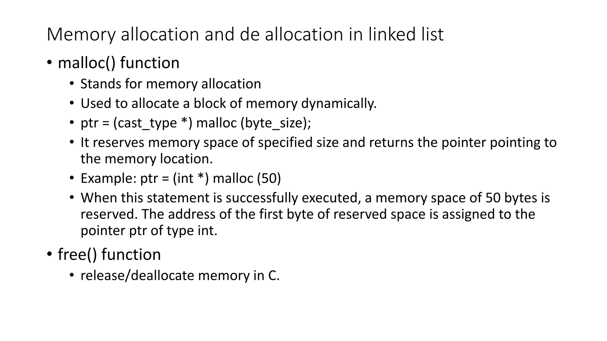 Memory allocation and de allocation in linked list
&bull; malloc() function
&bull; Stands for memory allocation
&bull; Used to allocate a block of memory dynamically.
&bull; ptr = (cast_type *) malloc (byte_size);
&bull; It reserves memory space of specified size and returns the pointer pointing to
the memory location.
&bull; Example: ptr = (int *) malloc (50)
&bull; When this statement is successfully executed, a memory space of 50 bytes is
reserved. The address of the first byte of reserved space is assigned to the
pointer ptr of type int.
&bull; free() function
&bull; release/deallocate memory in C.
 