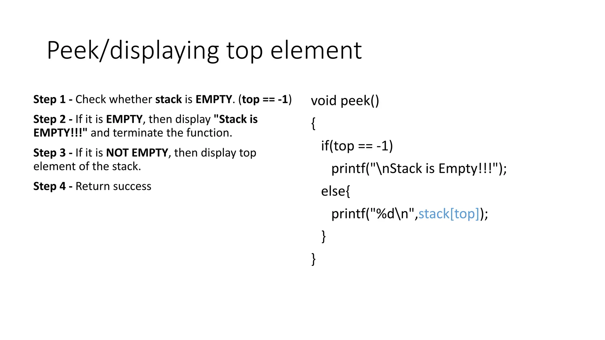 Peek/displaying top element
Step 1 - Check whether stack is EMPTY. (top == -1)
Step 2 - If it is EMPTY, then display "Stack is
EMPTY!!!" and terminate the function.
Step 3 - If it is NOT EMPTY, then display top
element of the stack.
Step 4 - Return success
void peek()
{
if(top == -1)
printf("nStack is Empty!!!");
else{
printf("%dn",stack[top]);
}
}
 