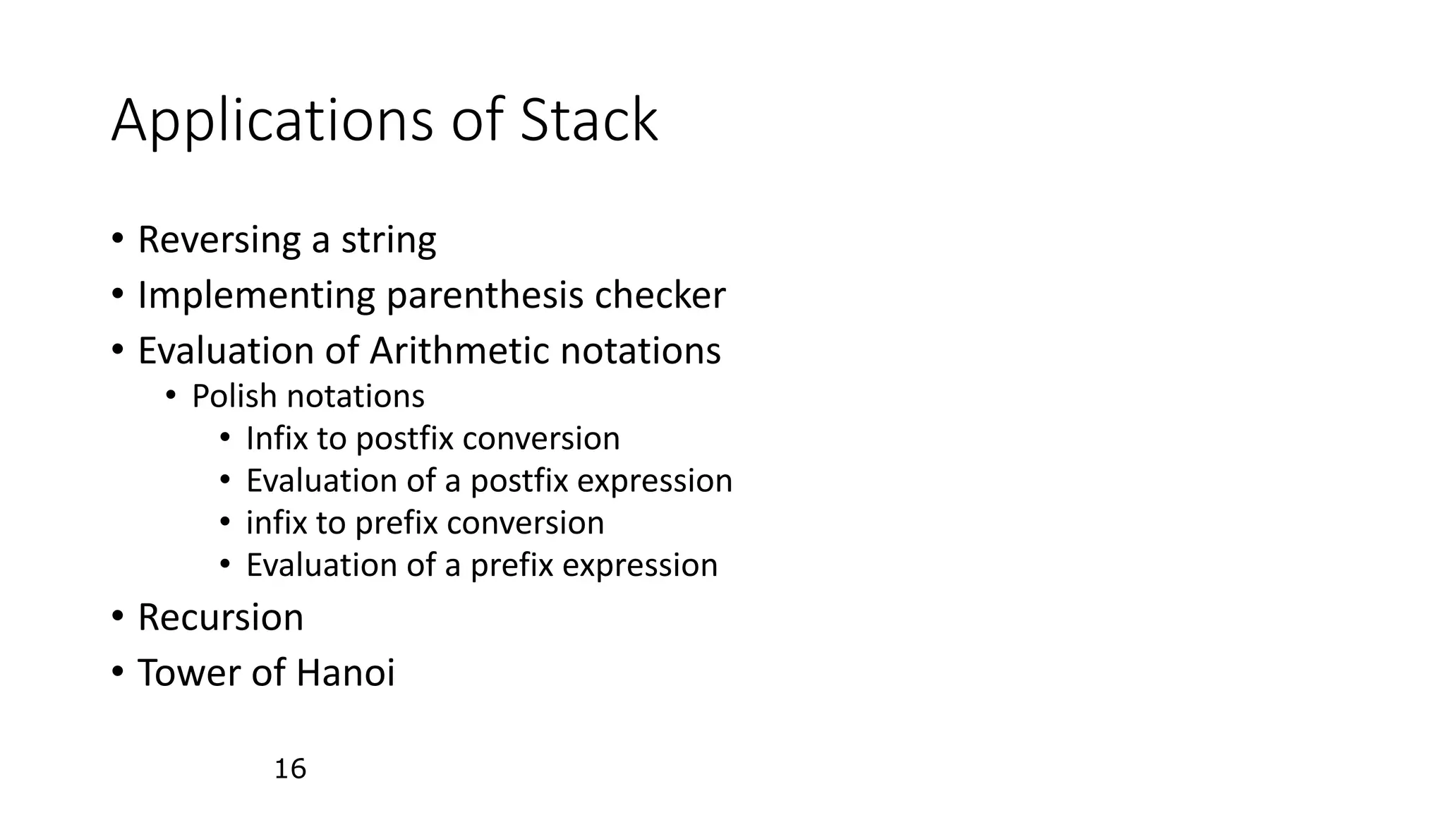 16
Applications of Stack
&bull; Reversing a string
&bull; Implementing parenthesis checker
&bull; Evaluation of Arithmetic notations
&bull; Polish notations
&bull; Infix to postfix conversion
&bull; Evaluation of a postfix expression
&bull; infix to prefix conversion
&bull; Evaluation of a prefix expression
&bull; Recursion
&bull; Tower of Hanoi
 