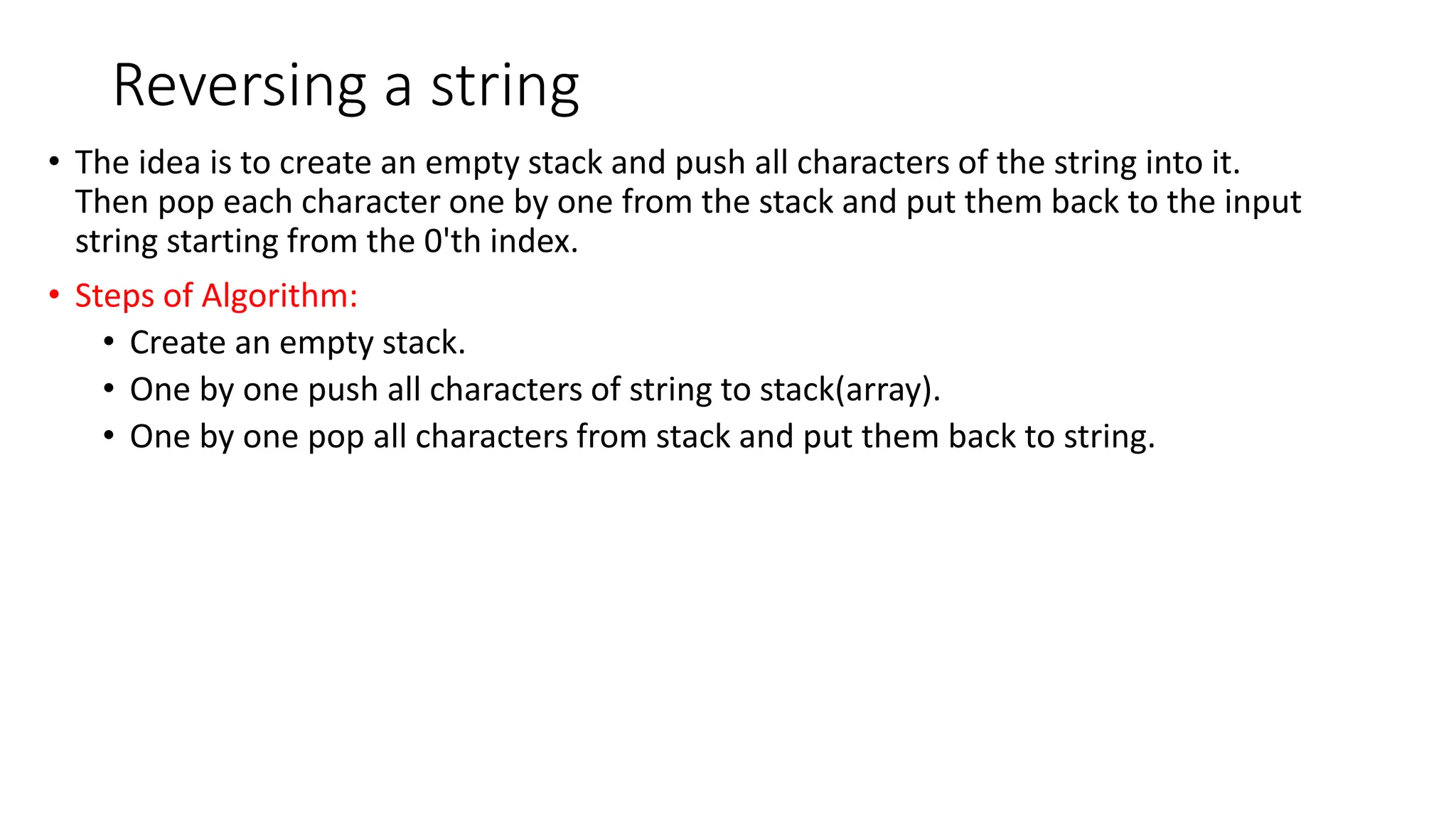 Reversing a string
&bull; The idea is to create an empty stack and push all characters of the string into it.
Then pop each character one by one from the stack and put them back to the input
string starting from the 0'th index.
&bull; Steps of Algorithm:
&bull; Create an empty stack.
&bull; One by one push all characters of string to stack(array).
&bull; One by one pop all characters from stack and put them back to string.
 