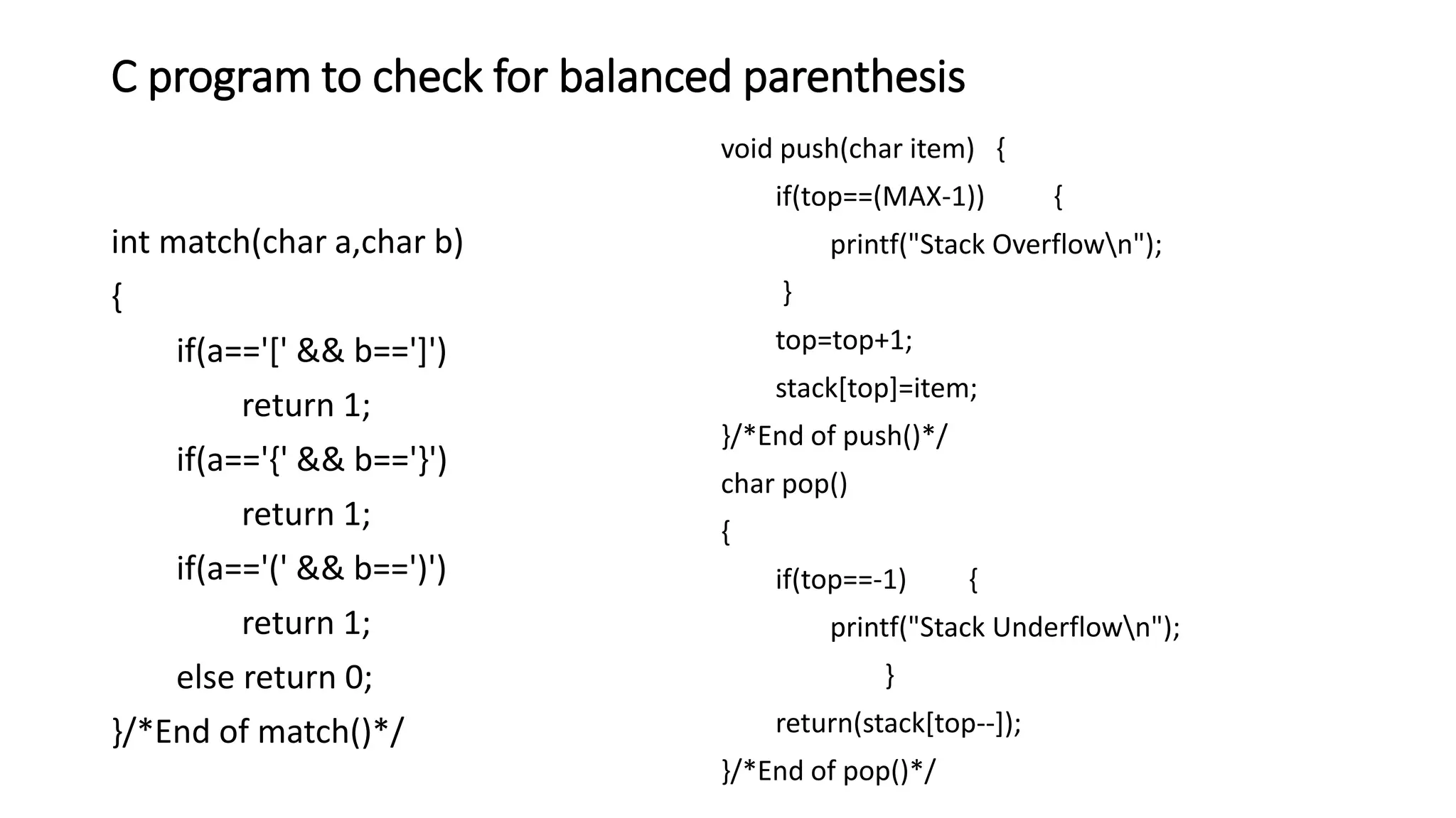C program to check for balanced parenthesis
int match(char a,char b)
{
if(a=='[' && b==']')
return 1;
if(a=='{' && b=='}')
return 1;
if(a=='(' && b==')')
return 1;
else return 0;
}/*End of match()*/
void push(char item) {
if(top==(MAX-1)) {
printf("Stack Overflown");
}
top=top+1;
stack[top]=item;
}/*End of push()*/
char pop()
{
if(top==-1) {
printf("Stack Underflown");
}
return(stack[top--]);
}/*End of pop()*/
 