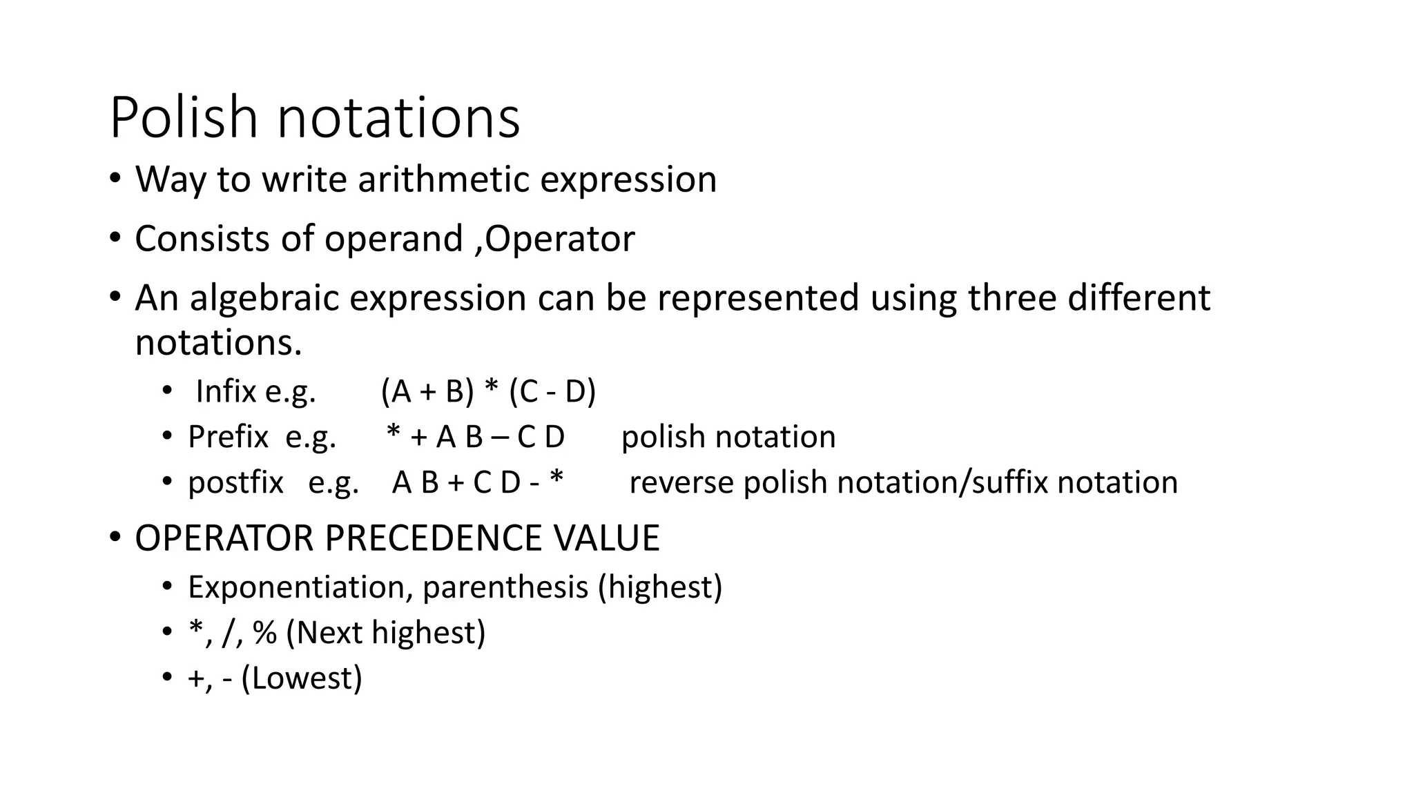 Polish notations
&bull; Way to write arithmetic expression
&bull; Consists of operand ,Operator
&bull; An algebraic expression can be represented using three different
notations.
&bull; Infix e.g. (A + B) * (C - D)
&bull; Prefix e.g. * + A B &ndash; C D polish notation
&bull; postfix e.g. A B + C D - * reverse polish notation/suffix notation
&bull; OPERATOR PRECEDENCE VALUE
&bull; Exponentiation, parenthesis (highest)
&bull; *, /, % (Next highest)
&bull; +, - (Lowest)
 