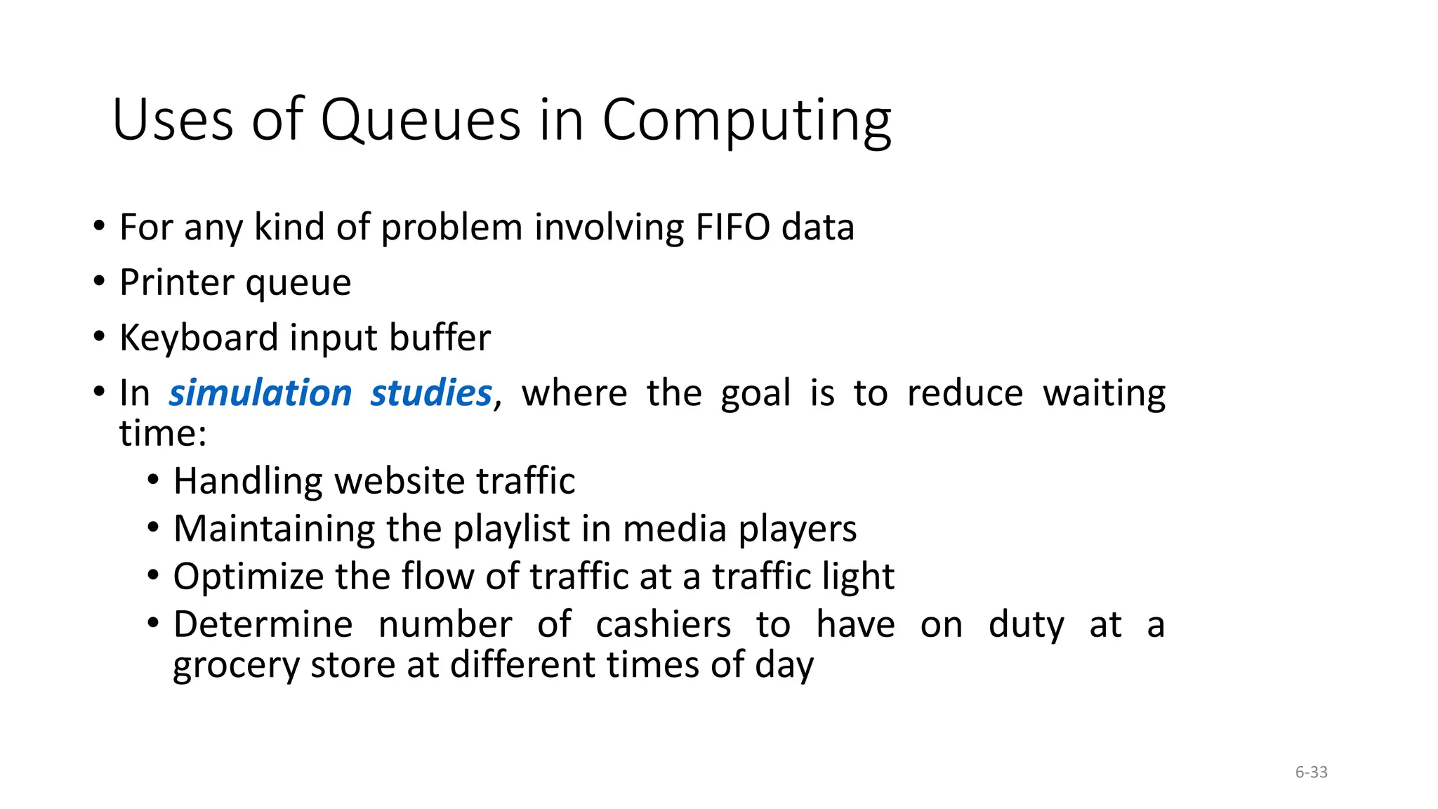 6-33
Uses of Queues in Computing
&bull; For any kind of problem involving FIFO data
&bull; Printer queue
&bull; Keyboard input buffer
&bull; In simulation studies, where the goal is to reduce waiting
time:
&bull; Handling website traffic
&bull; Maintaining the playlist in media players
&bull; Optimize the flow of traffic at a traffic light
&bull; Determine number of cashiers to have on duty at a
grocery store at different times of day
 