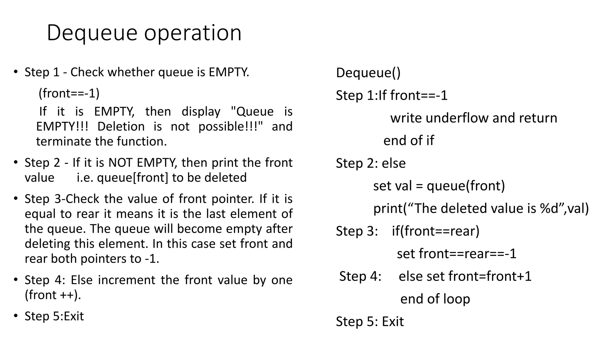 Dequeue operation
&bull; Step 1 - Check whether queue is EMPTY.
(front==-1)
If it is EMPTY, then display "Queue is
EMPTY!!! Deletion is not possible!!!" and
terminate the function.
&bull; Step 2 - If it is NOT EMPTY, then print the front
value i.e. queue[front] to be deleted
&bull; Step 3-Check the value of front pointer. If it is
equal to rear it means it is the last element of
the queue. The queue will become empty after
deleting this element. In this case set front and
rear both pointers to -1.
&bull; Step 4: Else increment the front value by one
(front ++).
&bull; Step 5:Exit
Dequeue()
Step 1:If front==-1
write underflow and return
end of if
Step 2: else
set val = queue(front)
print(&ldquo;The deleted value is %d&rdquo;,val)
Step 3: if(front==rear)
set front==rear==-1
Step 4: else set front=front+1
end of loop
Step 5: Exit
 