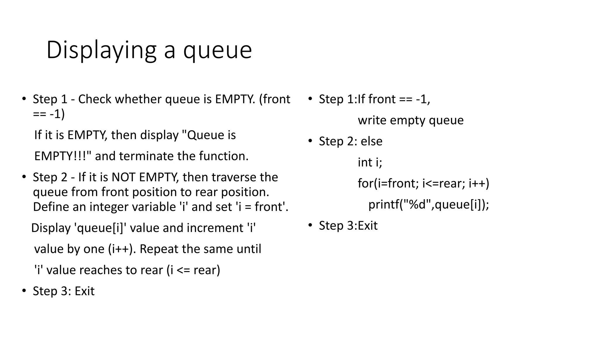 Displaying a queue
&bull; Step 1 - Check whether queue is EMPTY. (front
== -1)
If it is EMPTY, then display "Queue is
EMPTY!!!" and terminate the function.
&bull; Step 2 - If it is NOT EMPTY, then traverse the
queue from front position to rear position.
Define an integer variable 'i' and set 'i = front'.
Display 'queue[i]' value and increment 'i'
value by one (i++). Repeat the same until
'i' value reaches to rear (i <= rear)
&bull; Step 3: Exit
&bull; Step 1:If front == -1,
write empty queue
&bull; Step 2: else
int i;
for(i=front; i<=rear; i++)
printf("%d",queue[i]);
&bull; Step 3:Exit
 