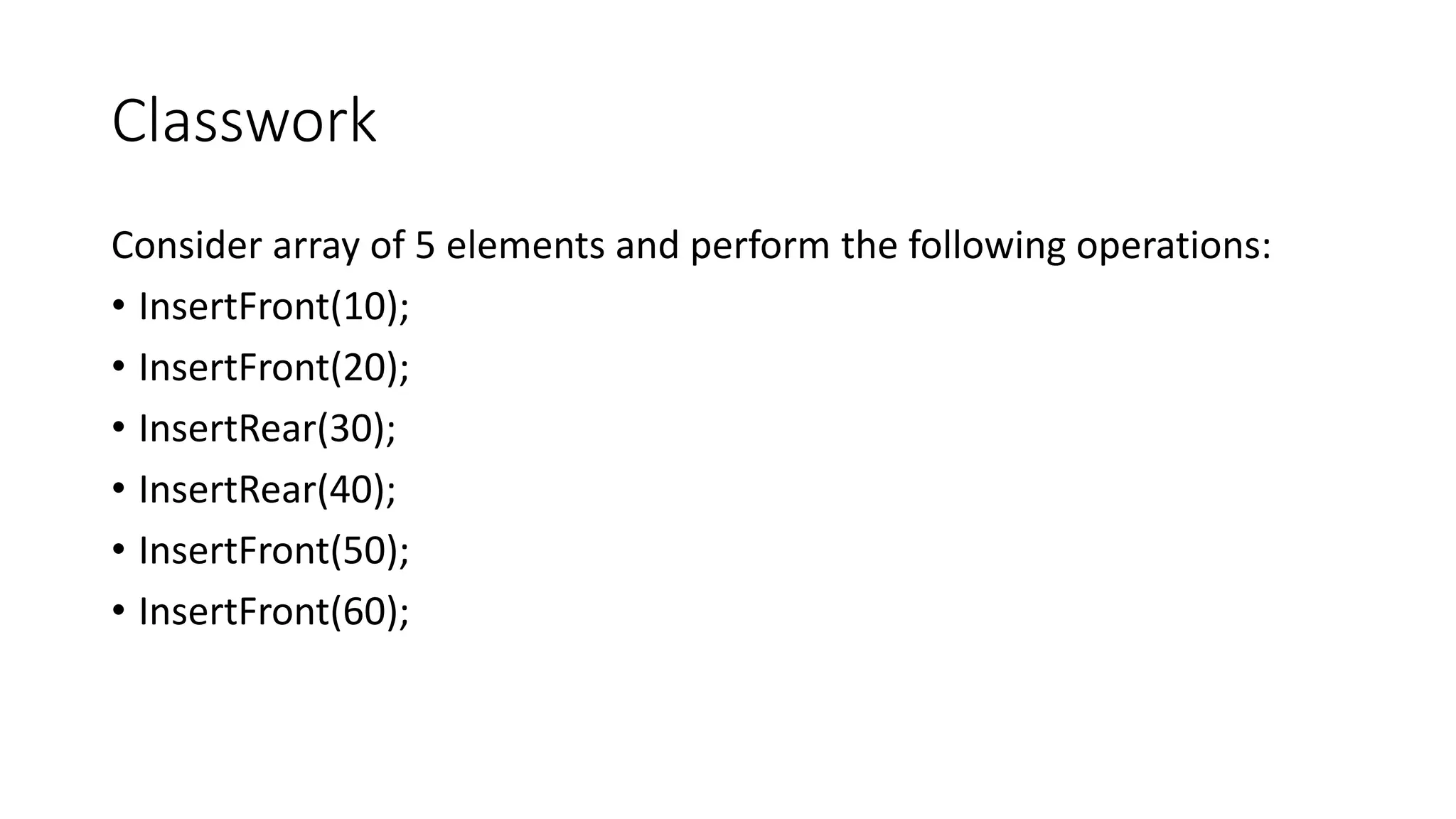Classwork
Consider array of 5 elements and perform the following operations:
&bull; InsertFront(10);
&bull; InsertFront(20);
&bull; InsertRear(30);
&bull; InsertRear(40);
&bull; InsertFront(50);
&bull; InsertFront(60);
 
