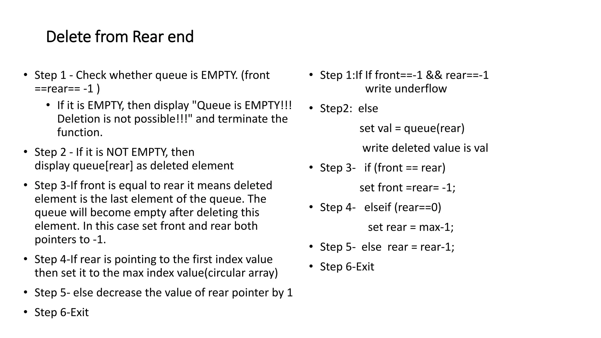 Delete from Rear end
&bull; Step 1 - Check whether queue is EMPTY. (front
==rear== -1 )
&bull; If it is EMPTY, then display "Queue is EMPTY!!!
Deletion is not possible!!!" and terminate the
function.
&bull; Step 2 - If it is NOT EMPTY, then
display queue[rear] as deleted element
&bull; Step 3-If front is equal to rear it means deleted
element is the last element of the queue. The
queue will become empty after deleting this
element. In this case set front and rear both
pointers to -1.
&bull; Step 4-If rear is pointing to the first index value
then set it to the max index value(circular array)
&bull; Step 5- else decrease the value of rear pointer by 1
&bull; Step 6-Exit
&bull; Step 1:If If front==-1 && rear==-1
write underflow
&bull; Step2: else
set val = queue(rear)
write deleted value is val
&bull; Step 3- if (front == rear)
set front =rear= -1;
&bull; Step 4- elseif (rear==0)
set rear = max-1;
&bull; Step 5- else rear = rear-1;
&bull; Step 6-Exit
 