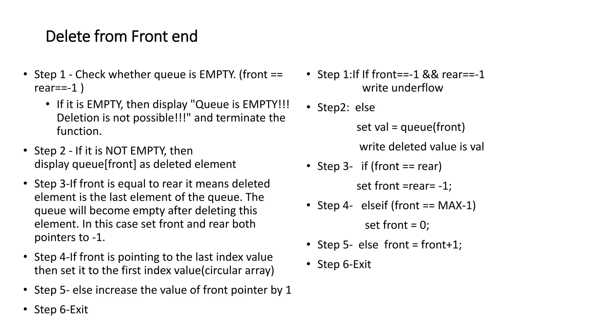 Delete from Front end
&bull; Step 1 - Check whether queue is EMPTY. (front ==
rear==-1 )
&bull; If it is EMPTY, then display "Queue is EMPTY!!!
Deletion is not possible!!!" and terminate the
function.
&bull; Step 2 - If it is NOT EMPTY, then
display queue[front] as deleted element
&bull; Step 3-If front is equal to rear it means deleted
element is the last element of the queue. The
queue will become empty after deleting this
element. In this case set front and rear both
pointers to -1.
&bull; Step 4-If front is pointing to the last index value
then set it to the first index value(circular array)
&bull; Step 5- else increase the value of front pointer by 1
&bull; Step 6-Exit
&bull; Step 1:If If front==-1 && rear==-1
write underflow
&bull; Step2: else
set val = queue(front)
write deleted value is val
&bull; Step 3- if (front == rear)
set front =rear= -1;
&bull; Step 4- elseif (front == MAX-1)
set front = 0;
&bull; Step 5- else front = front+1;
&bull; Step 6-Exit
 