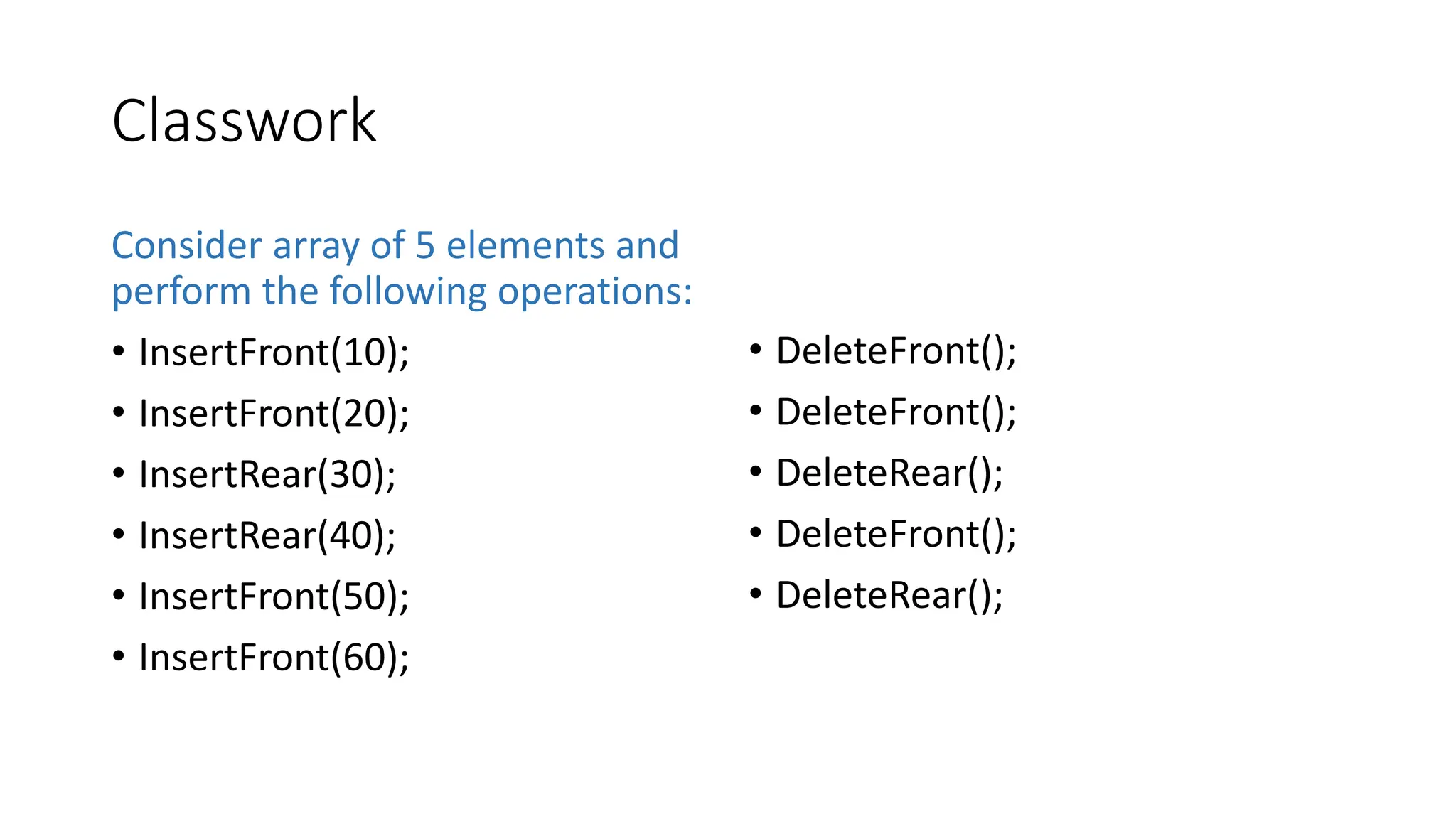 Classwork
Consider array of 5 elements and
perform the following operations:
&bull; InsertFront(10);
&bull; InsertFront(20);
&bull; InsertRear(30);
&bull; InsertRear(40);
&bull; InsertFront(50);
&bull; InsertFront(60);
&bull; DeleteFront();
&bull; DeleteFront();
&bull; DeleteRear();
&bull; DeleteFront();
&bull; DeleteRear();
 