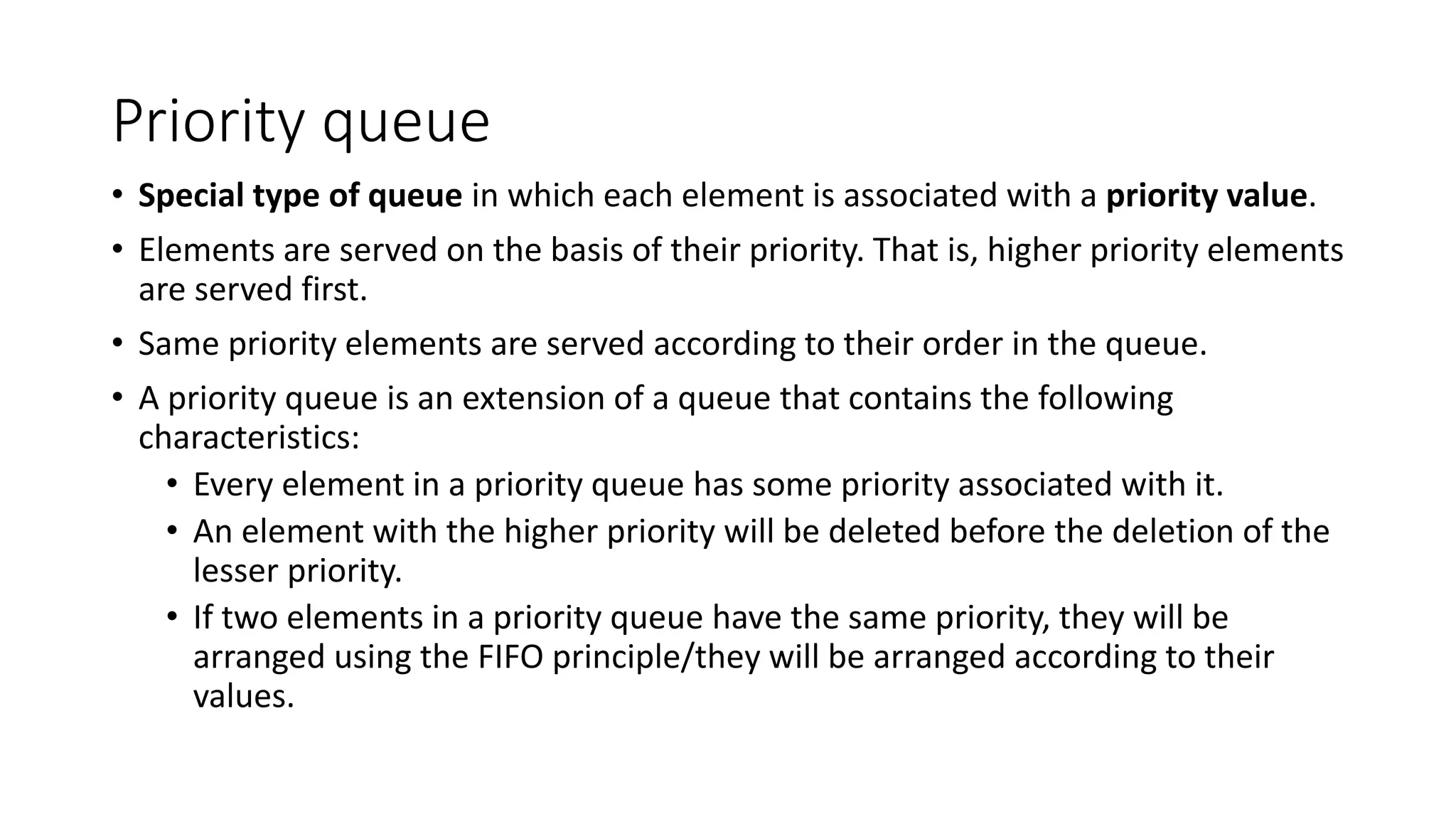 Priority queue
&bull; Special type of queue in which each element is associated with a priority value.
&bull; Elements are served on the basis of their priority. That is, higher priority elements
are served first.
&bull; Same priority elements are served according to their order in the queue.
&bull; A priority queue is an extension of a queue that contains the following
characteristics:
&bull; Every element in a priority queue has some priority associated with it.
&bull; An element with the higher priority will be deleted before the deletion of the
lesser priority.
&bull; If two elements in a priority queue have the same priority, they will be
arranged using the FIFO principle/they will be arranged according to their
values.
 