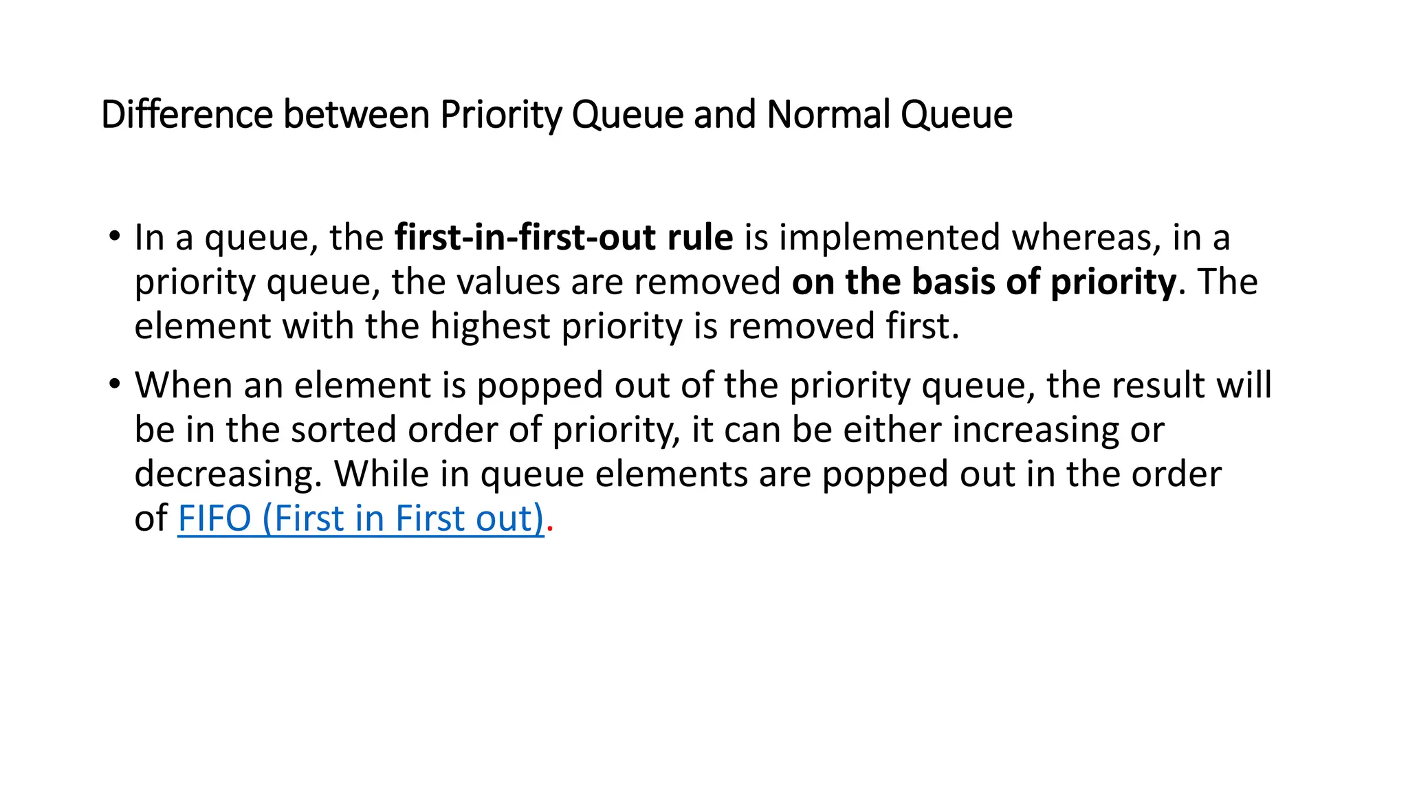 Difference between Priority Queue and Normal Queue
&bull; In a queue, the first-in-first-out rule is implemented whereas, in a
priority queue, the values are removed on the basis of priority. The
element with the highest priority is removed first.
&bull; When an element is popped out of the priority queue, the result will
be in the sorted order of priority, it can be either increasing or
decreasing. While in queue elements are popped out in the order
of FIFO (First in First out).
 
