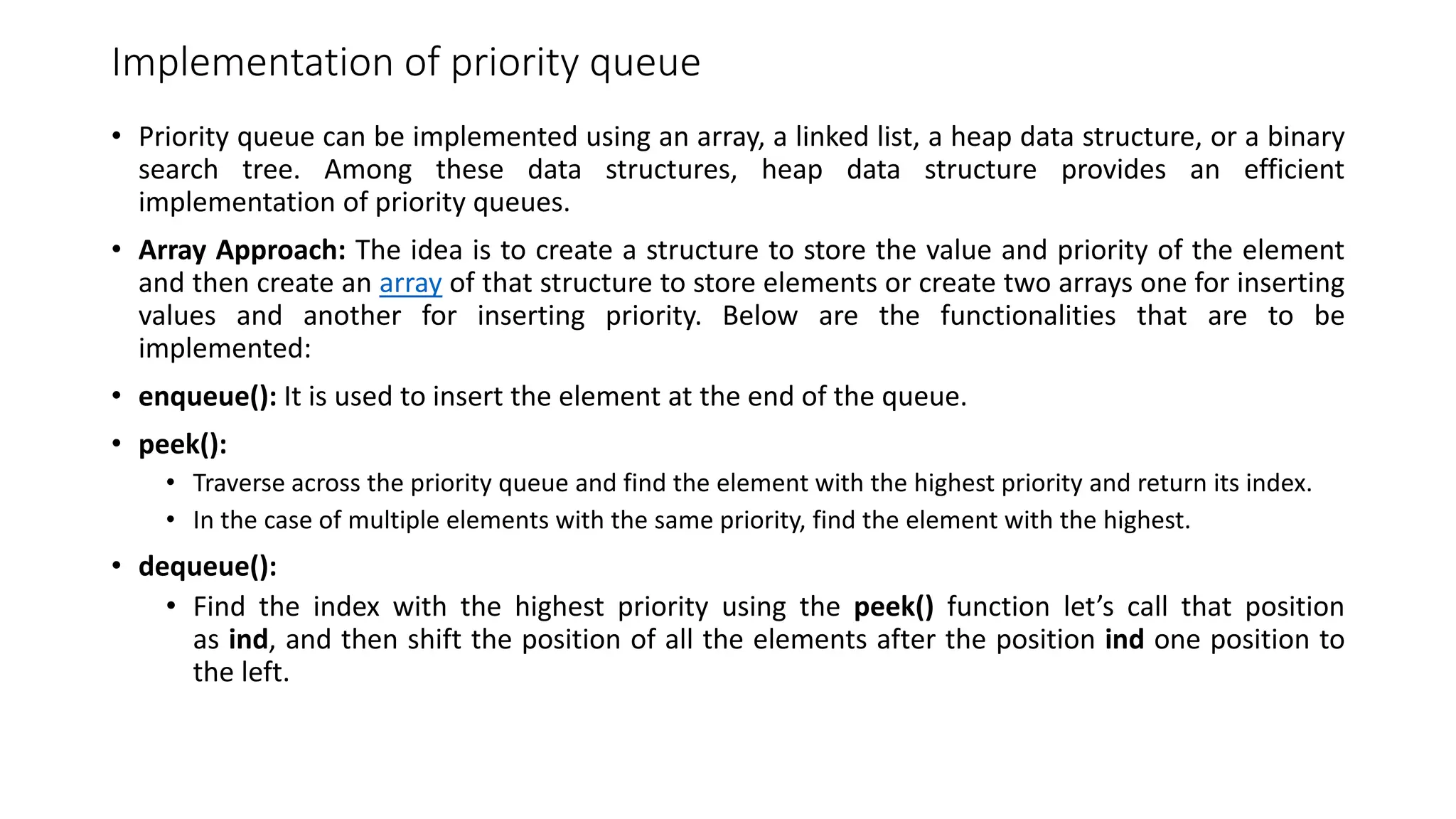 Implementation of priority queue
&bull; Priority queue can be implemented using an array, a linked list, a heap data structure, or a binary
search tree. Among these data structures, heap data structure provides an efficient
implementation of priority queues.
&bull; Array Approach: The idea is to create a structure to store the value and priority of the element
and then create an array of that structure to store elements or create two arrays one for inserting
values and another for inserting priority. Below are the functionalities that are to be
implemented:
&bull; enqueue(): It is used to insert the element at the end of the queue.
&bull; peek():
&bull; Traverse across the priority queue and find the element with the highest priority and return its index.
&bull; In the case of multiple elements with the same priority, find the element with the highest.
&bull; dequeue():
&bull; Find the index with the highest priority using the peek() function let&rsquo;s call that position
as ind, and then shift the position of all the elements after the position ind one position to
the left.
 