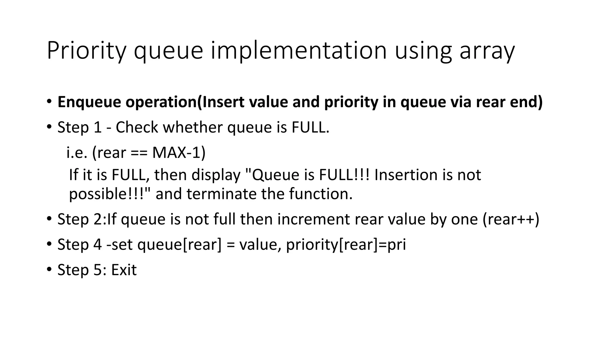 Priority queue implementation using array
&bull; Enqueue operation(Insert value and priority in queue via rear end)
&bull; Step 1 - Check whether queue is FULL.
i.e. (rear == MAX-1)
If it is FULL, then display "Queue is FULL!!! Insertion is not
possible!!!" and terminate the function.
&bull; Step 2:If queue is not full then increment rear value by one (rear++)
&bull; Step 4 -set queue[rear] = value, priority[rear]=pri
&bull; Step 5: Exit
 