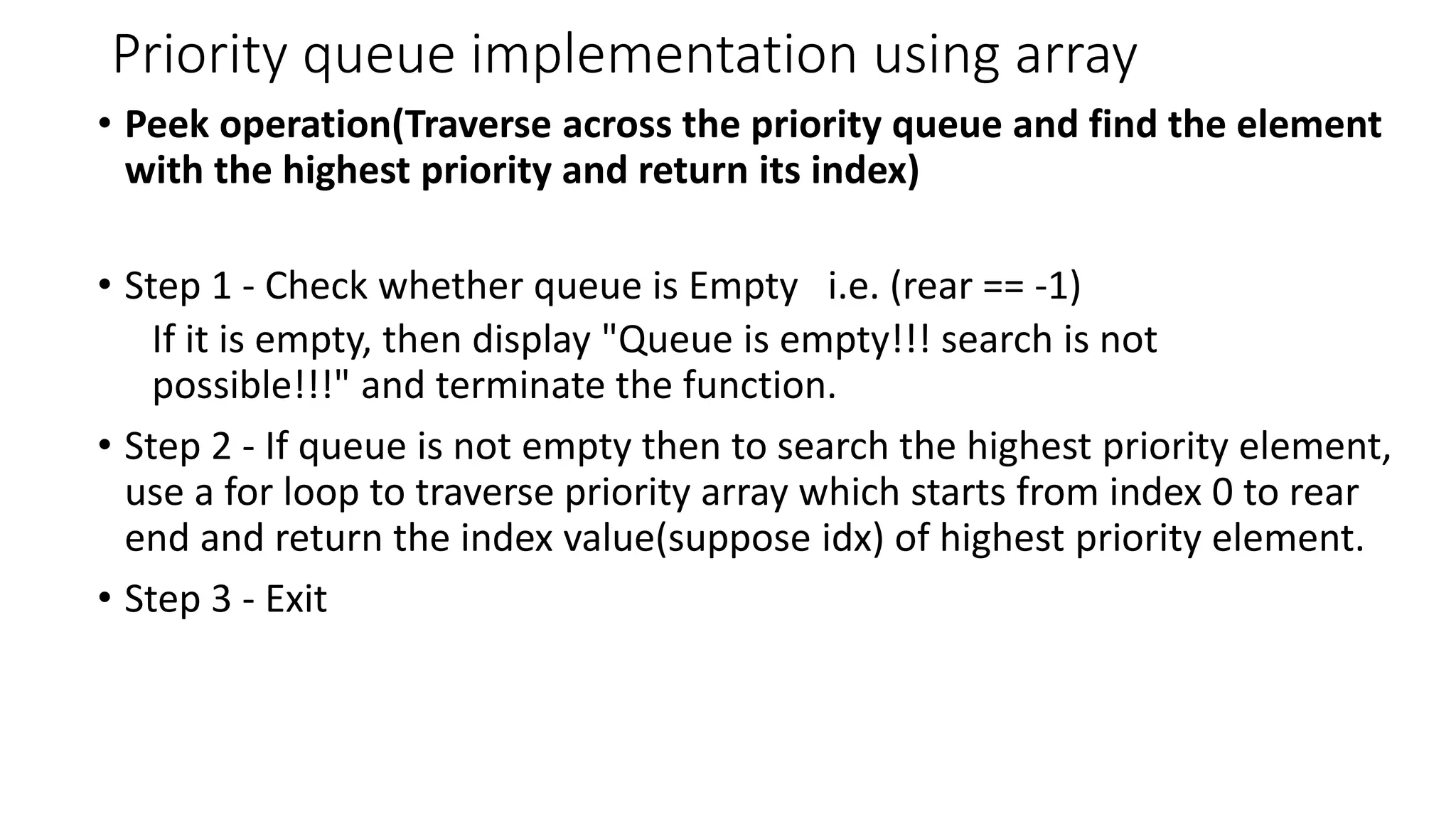 Priority queue implementation using array
&bull; Peek operation(Traverse across the priority queue and find the element
with the highest priority and return its index)
&bull; Step 1 - Check whether queue is Empty i.e. (rear == -1)
If it is empty, then display "Queue is empty!!! search is not
possible!!!" and terminate the function.
&bull; Step 2 - If queue is not empty then to search the highest priority element,
use a for loop to traverse priority array which starts from index 0 to rear
end and return the index value(suppose idx) of highest priority element.
&bull; Step 3 - Exit
 