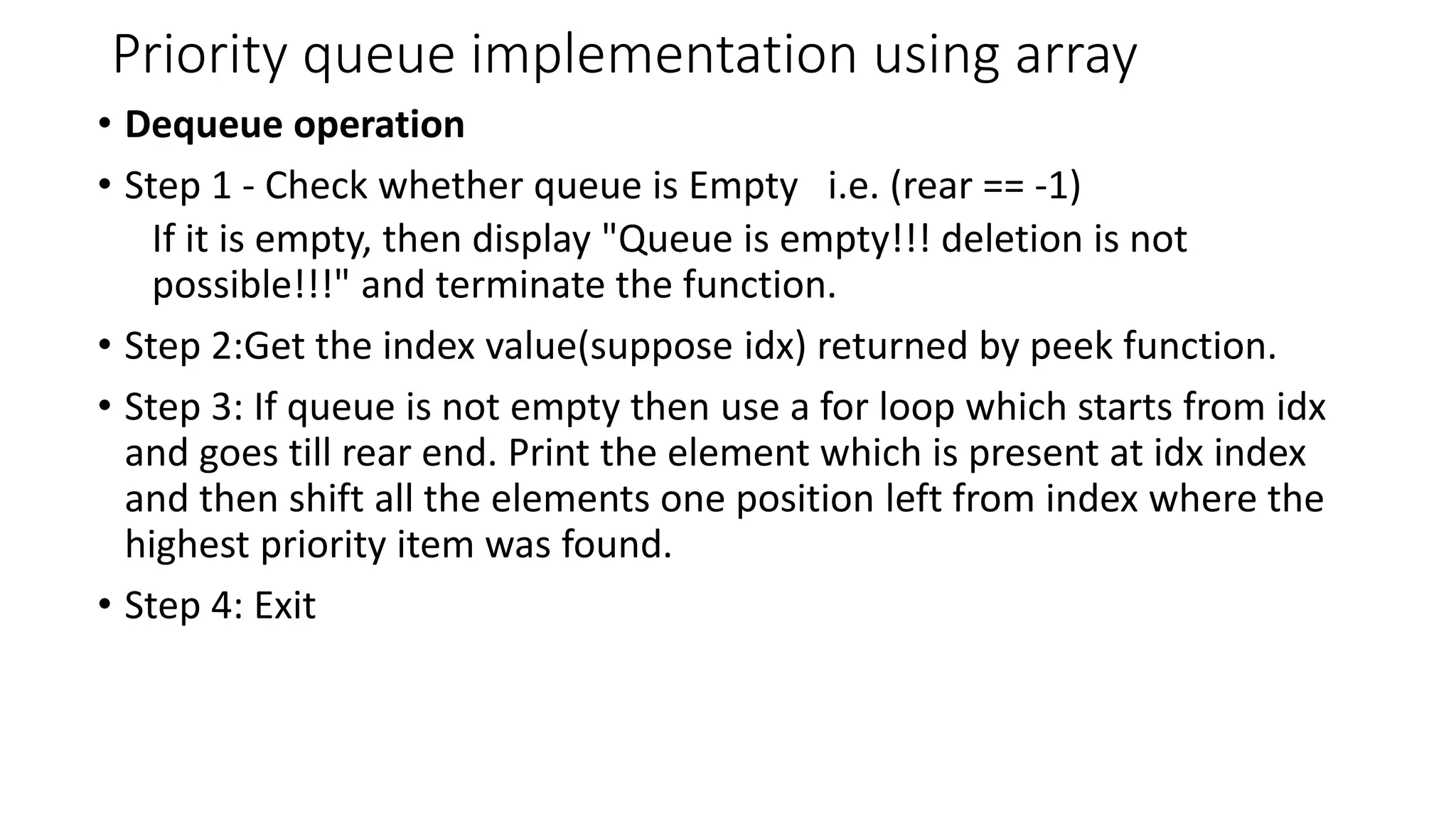 Priority queue implementation using array
&bull; Dequeue operation
&bull; Step 1 - Check whether queue is Empty i.e. (rear == -1)
If it is empty, then display "Queue is empty!!! deletion is not
possible!!!" and terminate the function.
&bull; Step 2:Get the index value(suppose idx) returned by peek function.
&bull; Step 3: If queue is not empty then use a for loop which starts from idx
and goes till rear end. Print the element which is present at idx index
and then shift all the elements one position left from index where the
highest priority item was found.
&bull; Step 4: Exit
 
