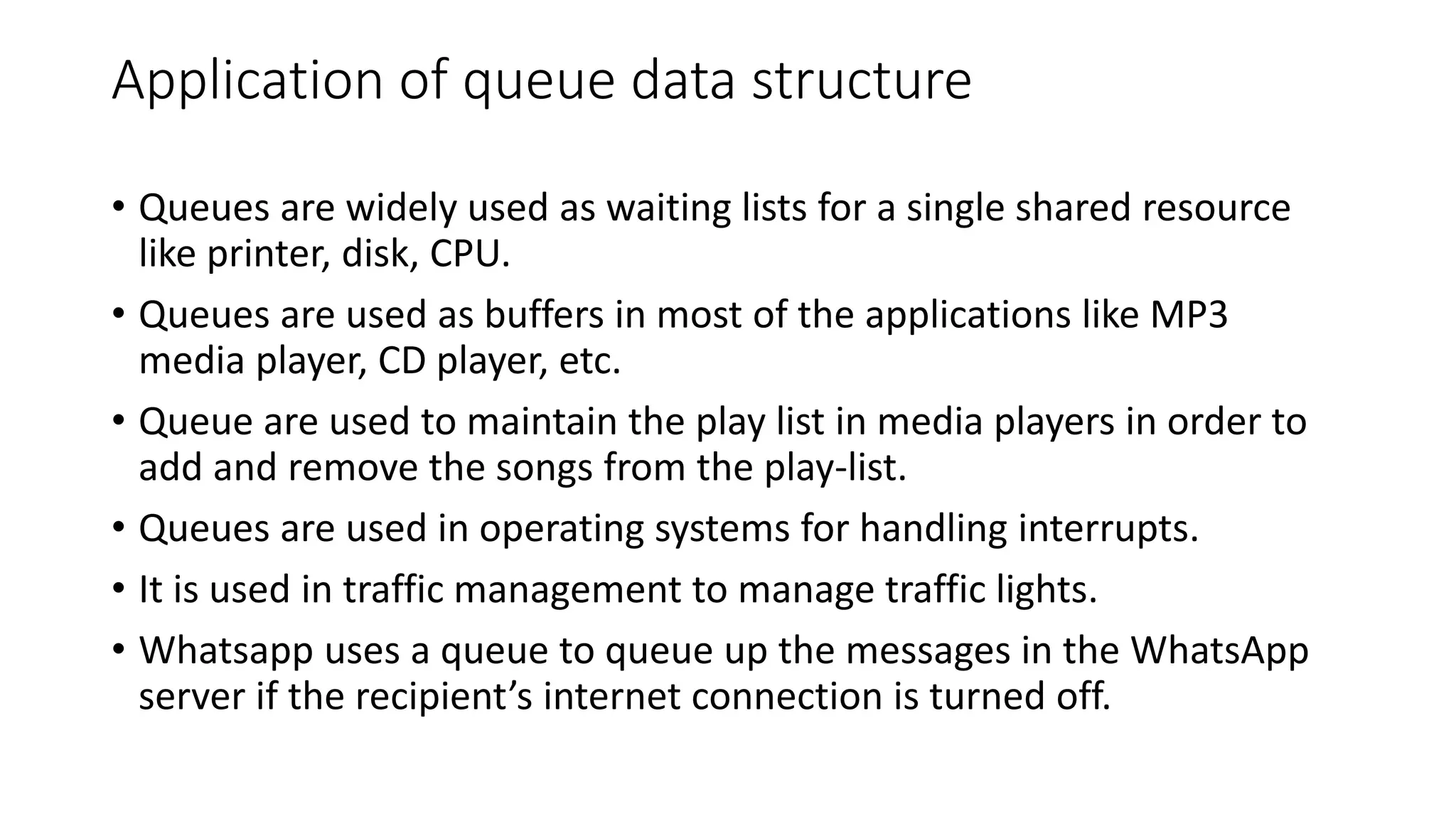 Application of queue data structure
&bull; Queues are widely used as waiting lists for a single shared resource
like printer, disk, CPU.
&bull; Queues are used as buffers in most of the applications like MP3
media player, CD player, etc.
&bull; Queue are used to maintain the play list in media players in order to
add and remove the songs from the play-list.
&bull; Queues are used in operating systems for handling interrupts.
&bull; It is used in traffic management to manage traffic lights.
&bull; Whatsapp uses a queue to queue up the messages in the WhatsApp
server if the recipient&rsquo;s internet connection is turned off.
 