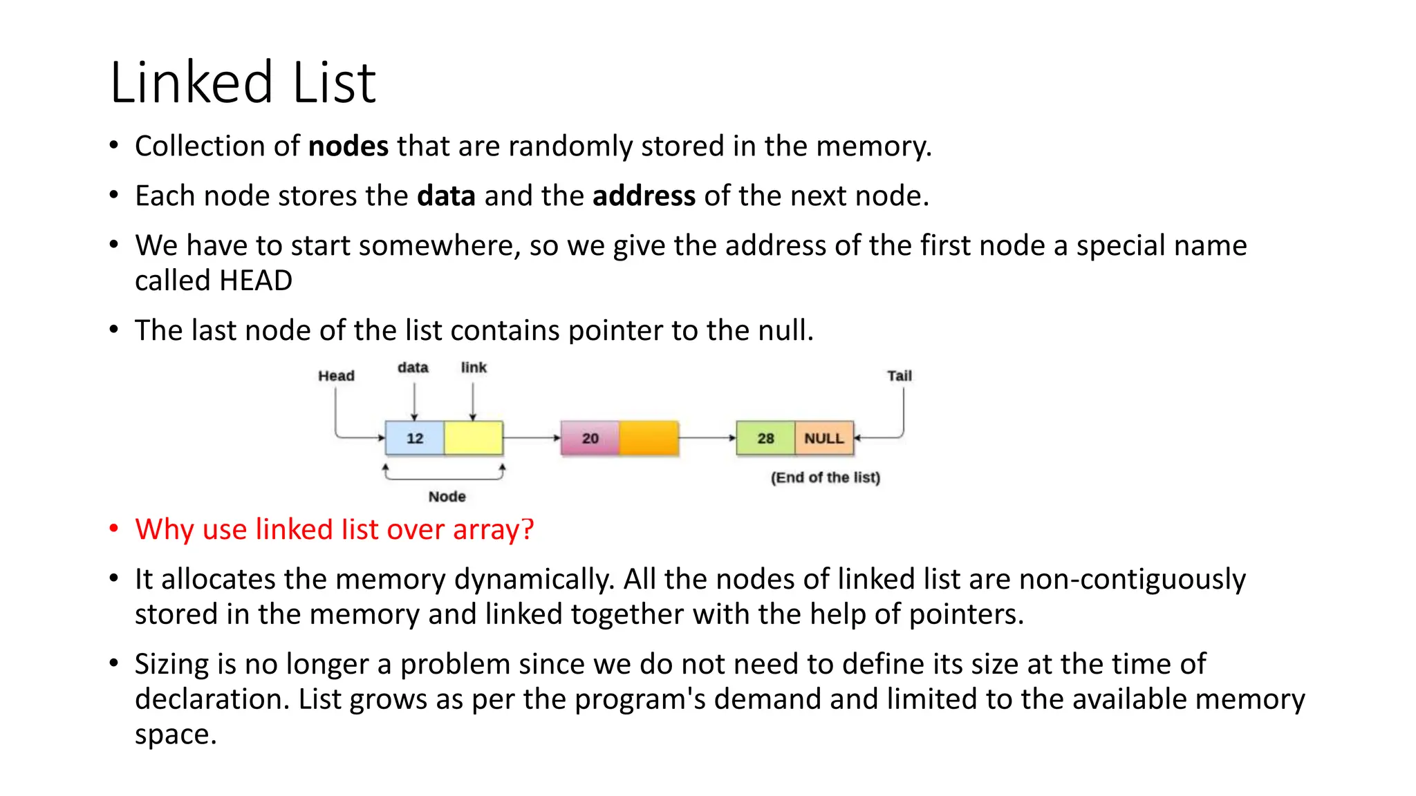 Linked List
&bull; Collection of nodes that are randomly stored in the memory.
&bull; Each node stores the data and the address of the next node.
&bull; We have to start somewhere, so we give the address of the first node a special name
called HEAD
&bull; The last node of the list contains pointer to the null.
&bull; Why use linked list over array?
&bull; It allocates the memory dynamically. All the nodes of linked list are non-contiguously
stored in the memory and linked together with the help of pointers.
&bull; Sizing is no longer a problem since we do not need to define its size at the time of
declaration. List grows as per the program's demand and limited to the available memory
space.
 
