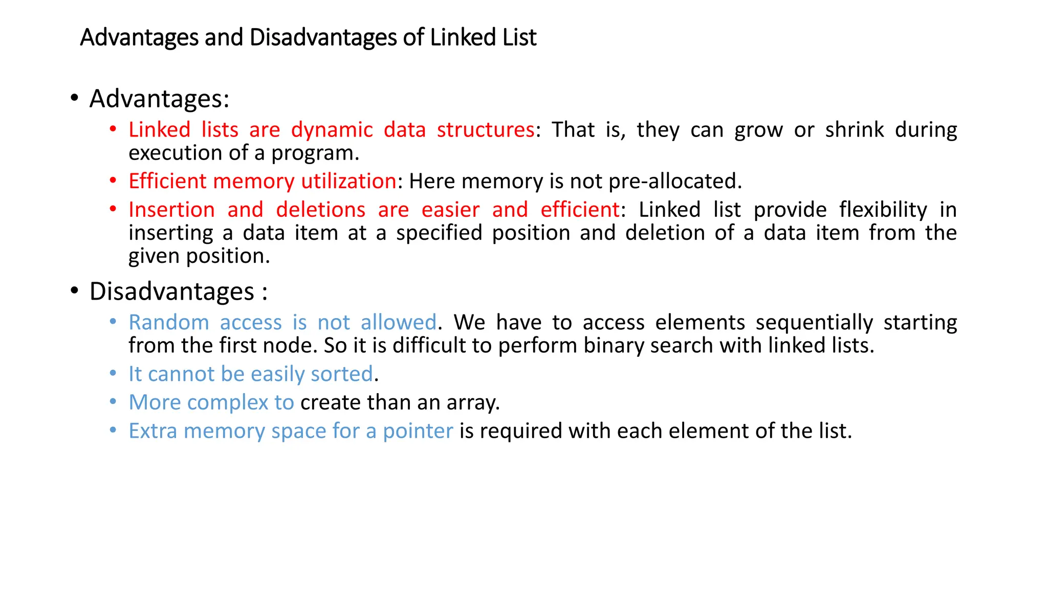 Advantages and Disadvantages of Linked List
&bull; Advantages:
&bull; Linked lists are dynamic data structures: That is, they can grow or shrink during
execution of a program.
&bull; Efficient memory utilization: Here memory is not pre-allocated.
&bull; Insertion and deletions are easier and efficient: Linked list provide flexibility in
inserting a data item at a specified position and deletion of a data item from the
given position.
&bull; Disadvantages :
&bull; Random access is not allowed. We have to access elements sequentially starting
from the first node. So it is difficult to perform binary search with linked lists.
&bull; It cannot be easily sorted.
&bull; More complex to create than an array.
&bull; Extra memory space for a pointer is required with each element of the list.
 