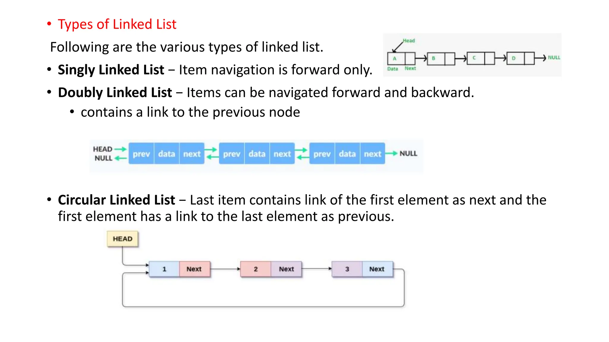 &bull; Types of Linked List
Following are the various types of linked list.
&bull; Singly Linked List &minus; Item navigation is forward only.
&bull; Doubly Linked List &minus; Items can be navigated forward and backward.
&bull; contains a link to the previous node
&bull; Circular Linked List &minus; Last item contains link of the first element as next and the
first element has a link to the last element as previous.
 