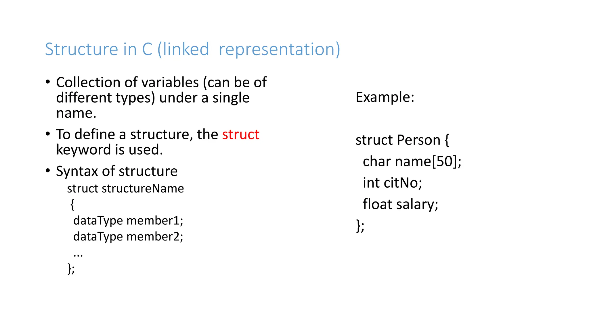 Structure in C (linked representation)
&bull; Collection of variables (can be of
different types) under a single
name.
&bull; To define a structure, the struct
keyword is used.
&bull; Syntax of structure
struct structureName
{
dataType member1;
dataType member2;
...
};
Example:
struct Person {
char name[50];
int citNo;
float salary;
};
 